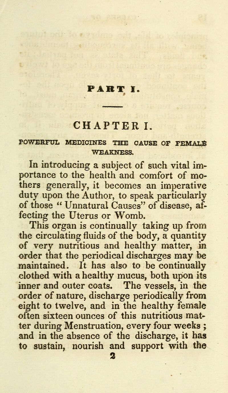 CHAPTER I. POWERFUL MEDICINES THE CAUSE OP PEMAL36 In introducing a subject of such vital im- portance to the health and comfort of mo- thers generally, it becomes an imperative duty upon the Author, to speak particularly of those  Unnatural Causes of disease, af- fecting the Uterus or Womb. This organ is continually taking up from the circulating fluids of the* body, a quantity of very nutritious and healthy matter, in order that the periodical discharges may be maintained. It has also to be continually clothed with a healthy mucus, both upon its inner and outer coats. The vessels, in the order of nature, discharge periodically from eight to twelve, and in the healthy female often sixteen ounces of this nutritious mat- ter during Menstruation, every four weeks j and in the absence of the discharge, it has to sustain, nourish and support with the 2