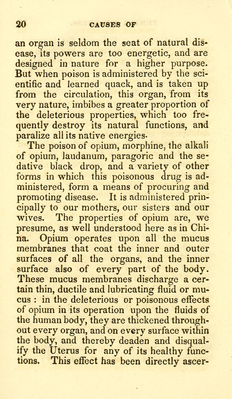 an organ is seldom the seat of natural dis- ease, its powers are too energetic, and are designed in nature for a higher purpose. But when poison is administered by the sci- entific and learned quack, and is taken up from the circulation, this organ, from its very nature, imbibes a greater proportion of the deleterious properties, which too fre- quently destroy its natural functions, and paralize all its native energies- The poison of opium, morphine, the alkali of opium, laudanum, paragoric and the se- dative black drop, and a variety of other forms in which this poisonous drug is ad- ministered, form a means of procuring and promoting disease. It is administered prin- cipally to our mothers, our sisters and our wives. The properties of opium are, we presume, as well understood here as in Chi- na. Opium operates upon all the mucus membranes that coat the inner and outer surfaces of all the organs, and the inner surface also of every part of the body. These mucus membranes discharge a cer- tain thin, ductile and lubricating fluid or mu- cus : in the deleterious or poisonous effects of opium in its operation upon the fluids of the human body, they are thickened through- out every organ, and on every surface within the body, and thereby deaden and disqual- ify the Uterus for any of its healthy func- tions. This eflfect has been directly ascer-