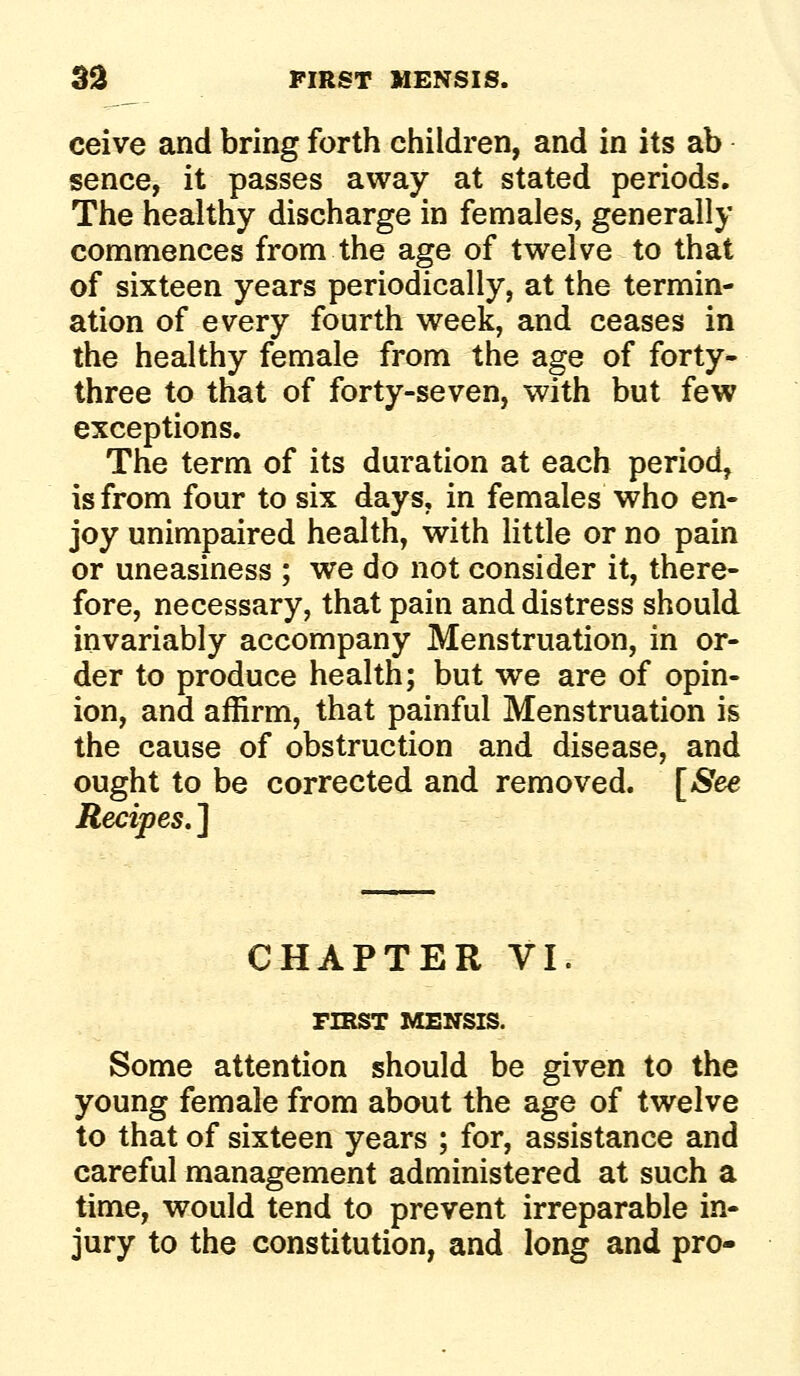 ceive and bring forth children, and in its ab sence, it passes away at stated periods. The healthy discharge in females, generally commences from the age of twelve to that of sixteen years periodically, at the termin- ation of every fourth week, and ceases in the healthy female from the age of forty- three to that of forty-seven, with but few exceptions. The term of its duration at each period, is from four to six days, in females who en- joy unimpaired health, with little or no pain or uneasiness ; we do not consider it, there- fore, necessary, that pain and distress should invariably accompany Menstruation, in or- der to produce health; but we are of opin- ion, and affirm, that painful Menstruation is the cause of obstruction and disease, and ought to be corrected and removed. [See Recipes. ] CHAPTER VI. FIRST MENSIS. Some attention should be given to the young female from about the age of twelve to that of sixteen years ; for, assistance and careful management administered at such a time, would tend to prevent irreparable in- jury to the constitution, and long and pro-