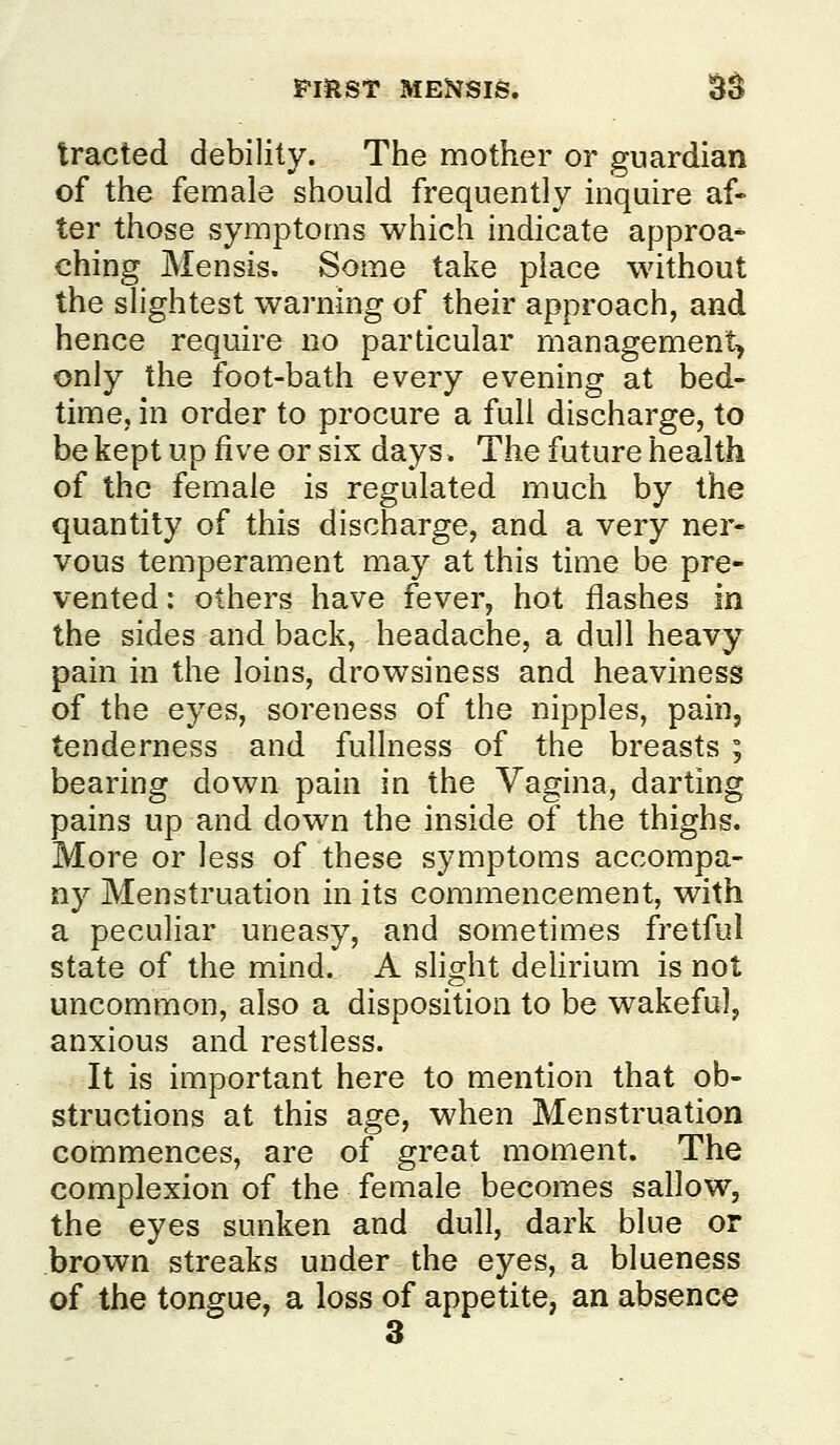 PmST MENSIS. $S tracted debility. The mother or guardian of the female should frequently inquire af- ter those symptoms which indicate approa* ching Mensis. Some take place without the slightest warning of their approach, and hence require no particular management^ only the foot-bath every evening at bed- time, in order to procure a full discharge, to be kept up five or six days. The future health of the female is regulated much by the quantity of this discharge, and a very ner- vous temperament may at this time be pre- vented: others have fever, hot flashes in the sides and back, headache, a dull heavy pain in the loins, drowsiness and heaviness of the eyes, soreness of the nipples, pain, tenderness and fullness of the breasts ; bearing down pain in the Vagina, darting pains up and down the inside of the thighs. More or less of these symptoms accompa- ny Menstruation in its commencement, with a peculiar uneasy, and sometimes fretful state of the mind. A slight dehrium is not uncommon, also a disposition to be wakeful, anxious and restless. It is important here to mention that ob- structions at this age, when Menstruation commences, are of great moment. The complexion of the female becomes sallow, the eyes sunken and dull, dark blue or brown streaks under the eyes, a blueness of the tongue, a loss of appetite, an absence 3