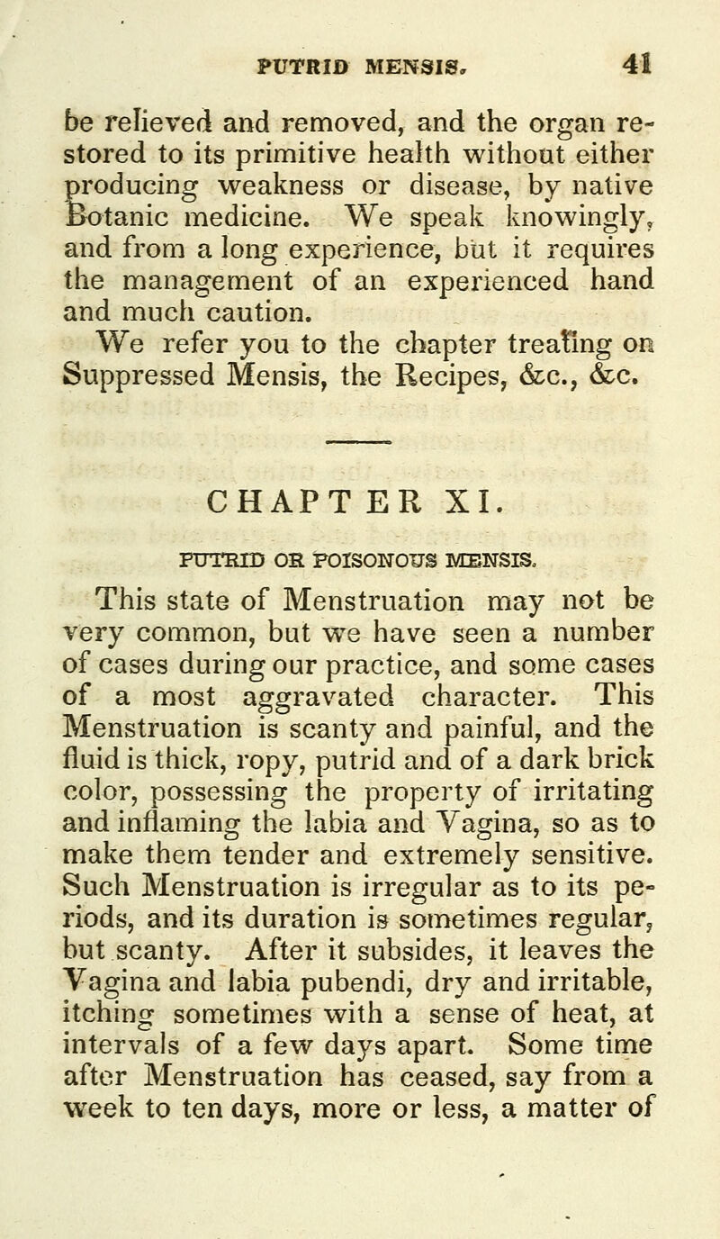 be relieved and removed, and the organ re- stored to its primitive health Mrithout either producing w^eakness or disease, by native Botanic medicine. We speak Ivnowingly, and from a long experience, but it requires the management of an experienced hand and much caution. We refer you to the chapter treating on Suppressed Mensis, the Recipes, &c., &c. CHAPT ER XI. PUTRID OR iPOISONOUS MENSIS» This state of Menstruation may not be very common, but vv'e have seen a number of cases during our practice, and some cases of a most aggravated character. This Menstruation is scanty and painful, and the fluid is thick, ropy, putrid and of a dark brick color, possessing the property of irritating and inflaming the labia and Vagina, so as to make them tender and extremely sensitive. Such Menstruation is irregular as to its pe- riods, and its duration is sometimes regular, but scanty. After it subsides, it leaves the Vagina and labia pubendi, dry and irritable, itching sometimes with a sense of heat, at intervals of a few days apart. Some time after Menstruation has ceased, say from a week to ten days, more or less, a matter of