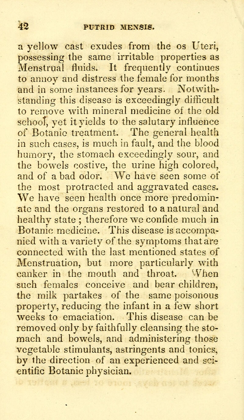 a yellow cast exudes from the os Uteri, possessing the same irritable properties as Menstrual fluids* It frequently continues to annoy and distress the female for months and in some instances for years. Notwith- standing this disease is exceedingly difficult to remove with mineral medicine of the old schooT, yet it yields to the salutary influence of Botanic treatment. The general health in such cases, is much in fault, and the blood humory, the stomach exceedingly sour, and the bowels costive, the urine high colored, and of a bad odor. We have seen some of the most protracted and aggravated cases. We have seen health once more predomin- ate and the organs restored to a natural and healthy state ; therefore we confide much in Botanic medicine. This disease is accompa- nied with a variety of the symptoms that are connected with the last mentioned states of Menstruation, but more particularly with canker in the mouth and throat. -Vhen such females conceive and bear children, the milk partakes of the same poisonous property, reducing the infant in a few short weeks to emaciation. This disease can be removed only by faithfully cleansing the sto- mach and bowels, and administering those vegetable stimulants, astringents and tonics, by the direction of an experienced and sci- entific Botanic physician.