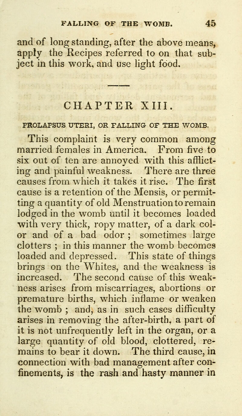 and of long standing, after the above means, apply the Recipes referred to on that sub- ject in this work, and use light food. CHAPTER XIII. PROLAPSUS UTERI, OR FALLIETG- OF THE WOMB. This complaint is very common among married females in America. From fiv^ to six out of ten are annoyed with this afflict- ing and painful weakness. There are three causes from which it takes it rise. The first cause is a retention of the Mensis, or permit- ting a quantity of old Menstruation to remain lodged in the womb until it becomes loaded with very thick, ropy matter, of a dark col- or and of a bad odor ; sometimes large clotters ; in this manner the womb becomes loaded and depressed. This state of things brings on the Whites, and the weakness is increased. The second cause of this weak- ness arises from miscarriages, abortions or premature births, which inflame or weaken the womb ; and, as in such cases difficulty arises in removing the after-birth, a part of it is not unfrequently left in the organ, or a large quantity of old blood, clottered, re- mains to bear it down. The third cause, in connection with bad management after con- finements, is the rash and hasty manner in