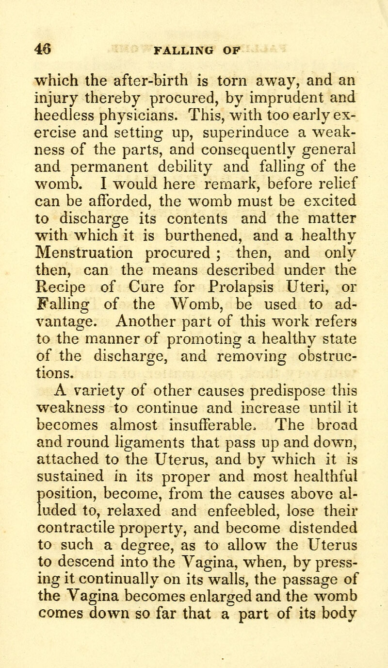 which the after-birth is torn away, and an injury thereby procured, by imprudent and heedless physicians. This, with too early ex- ercise and setting up, superinduce a weak- ness of the parts, and consequently general and permanent debihty and falling of the womb. I would here remark, before relief can be afforded, the womb must be excited to discharge its contents and the matter with which it is burthened, and a healthy Menstruation procured ; then, and only then, can the means described under the Recipe of Cure for Prolapsis Uteri, or Falling of the Womb, be used to ad- vantage. Another part of this work refers to the manner of promoting a healthy state of the discharge, and removing obstruc- tions. A variety of other causes predispose this weakness to continue and increase until it becomes almost insufferable. The broad and round ligaments that pass up and down, attached to the Uterus, and by which it is sustained in its proper and most healthful position, become, from the causes above al- luded to, relaxed and enfeebled, lose their contractile property, and become distended to such a degree, as to allow the Uterus to descend into the Vagina, when, by press- ing it continually on its walls, the passage of the Vagina becomes enlarged and the womb comes down so far that a part of its body