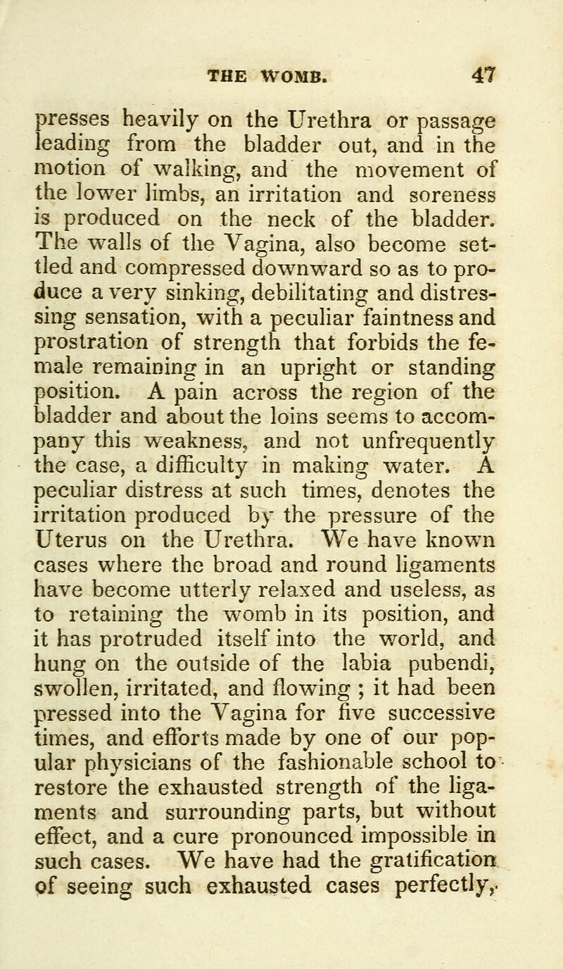 presses heavily on the Urethra or passage leading from the bladder out, and in the motion of walking, and the movement of the lower limbs, an irritation and soreness is produced on the neck of the bladder. The walls of the Vagina, also become set- tled and compressed downward so as to pro- duce a very sinking, debilitating and distres- sing sensation, with a peculiar faintness and prostration of strength that forbids the fe- male remaining in an upright or standing position. A pain across the region of the bladder and about the loins seems to accom- pany this weakness, and not unfrequently the case, a difficulty in making water. A peculiar distress at such times, denotes the irritation produced by the pressure of the Uterus on the Urethra. We have known cases where the broad and round ligaments have become utterly relaxed and useless, as to retaining the womb in its position, and it has protruded itself into the world, and hung on the outside of the labia pubendi, swollen, irritated, and flowing ; it had been pressed into the Vagina for five successive times, and efforts made by one of our pop- ular physicians of the fashionable school to • restore the exhausted strength of the liga- ments and surrounding parts, but without effect, and a cure pronounced impossible in such cases. We have had the gratification of seeing such exhausted cases perfectly,.