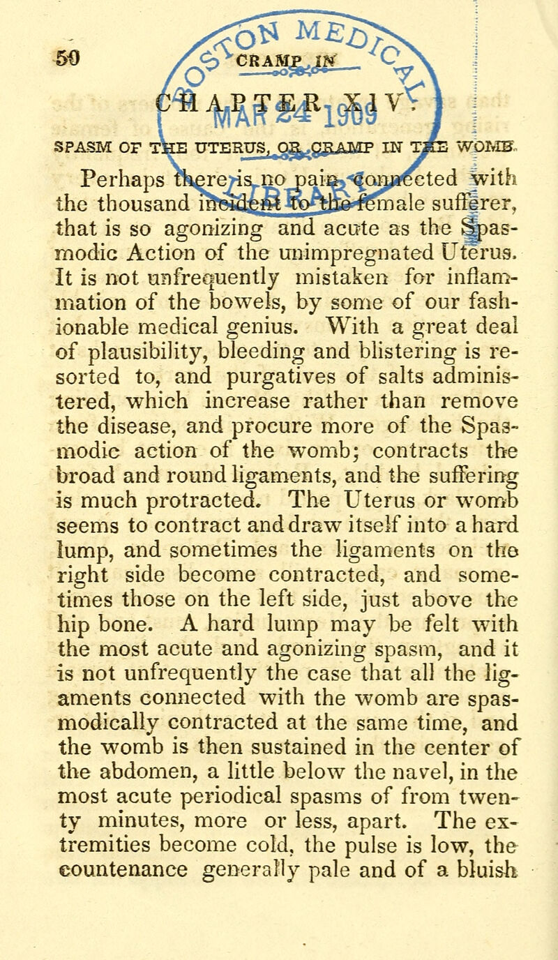 SPASM OF THE UTERUS^^ggJVT^TF IN yfe WpIvIH. Perhaps ikere>is^napaiiSj-'^Qma^ with the thousand mi9j4£mR)^Efe^^^ale sufFirer, that is so agonizing and acute as the ^as- modic Action of the unimpregnated Uterus. It is not uEfrequently mistaken for inflam- mation of the bowels, by some of our fash- ionable medical genius. With a great deal of plausibility, bleeding and blistering is re- sorted to, and purgatives of salts adminis- tered, which increase rather than remove the disease, and procure more of the Spas- modic action of the womb; contracts the broad and round ligaments, and the suffering is much protracted. The Uterus or won>b seems to contract and draw itself into a hard lump, and sometimes the ligaments on the right side become contracted, and some- times those on the left side, just above the hip bone. A hard lump may be felt with the most acute and agonizing spasm, and it is not unfrequently the case that all the lig- aments connected with the womb are spas- modically contracted at the same time, and the womb is then sustained in the center of the abdomen, a little below the navel, in the most acute periodical spasms of from twen- ty minutes, more or less, apart. The ex- tremities become cold, the pulse is low, the countenance generally pale and of a bluisli