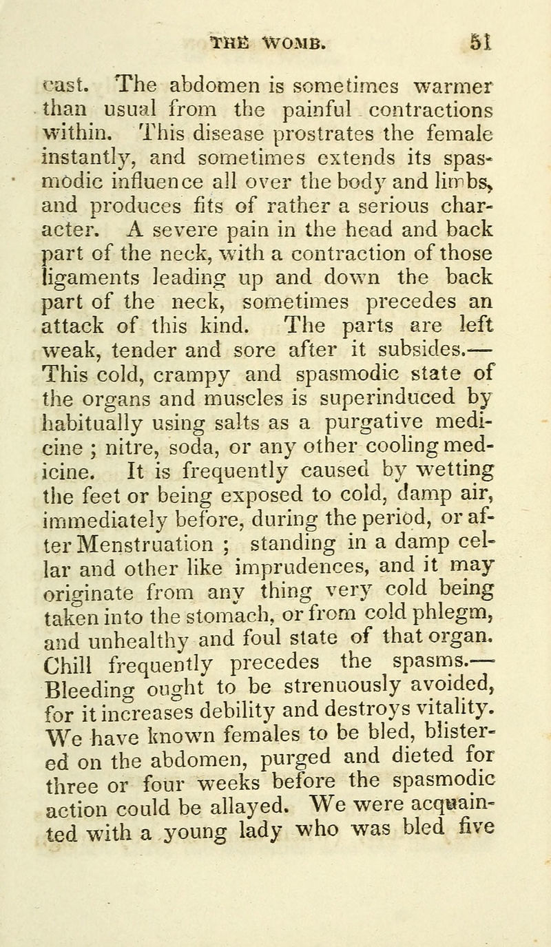 cast. The abdomen is sometimes warmer than usual from the painful contractions within. This disease prostrates the female instantly, and sometimes extends its spas« modic influence all over the body and liirbs> and produces fits of rather a serious char- acter. A severe pain in the head and back part of the neck, with a contraction of those ligaments leading up and down the back part of the neck, som^etimes precedes an attack of this kind. The parts are left weak, tender and sore after it subsides.— This cold, crampy and spasmodic state of the organs and muscles is superinduced by habitually using salts as a purgative medi- cine ; nitre, soda, or any other cooHng med- icine. It is frequently caused by wetting the feet or being exposed to cold, damp air, immediately before, during the period, or af- ter Menstruation ; standing in a damp cel- lar and other like imprudences, and it may originate from any thing very cold being taken into the stomach, or from cold phlegm, and unhealthy and foul state of that organ. Chill frequently precedes the spasnis.— Bleeding ought to be strenuously avoided, for it increases debility and destroys vitality. We have known females to be bled, blister- ed on the abdomen, purged and dieted for three or four weeks before the spasmodic action could be allayed. We were acquain- ted with a young lady who was bled five