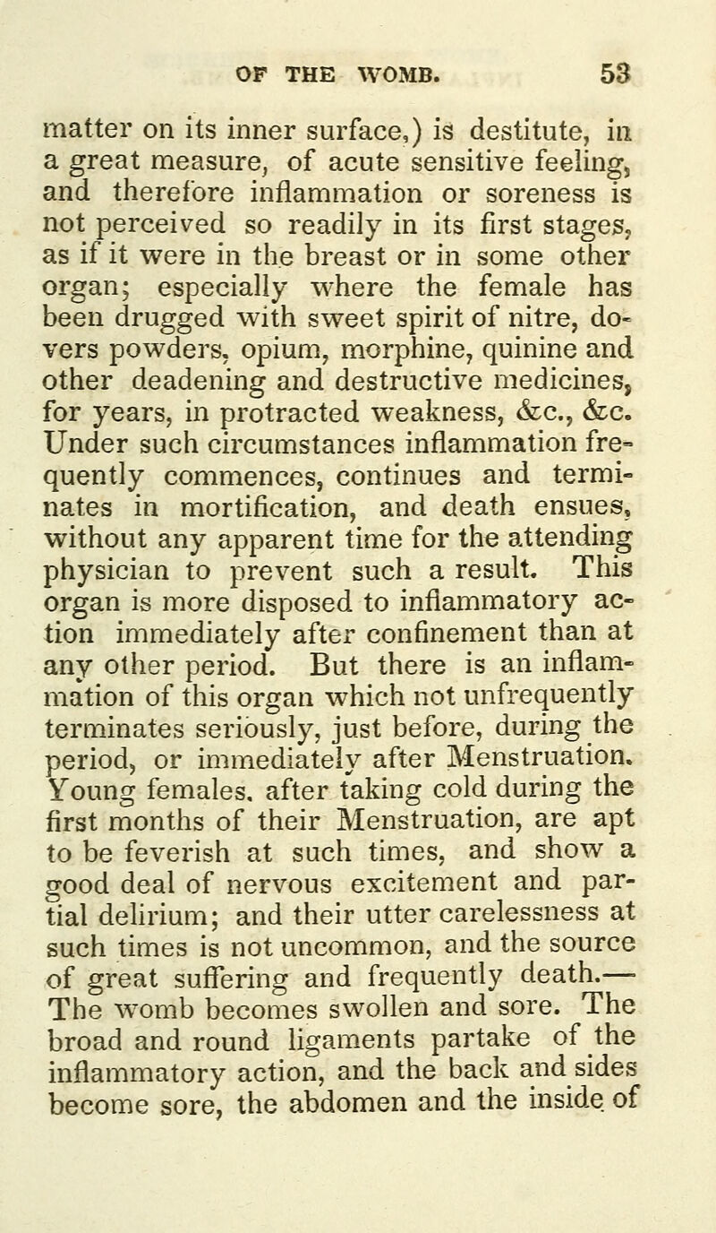 matter on its inner surface,) is destitute, in a great measure, of acute sensitive feeling, and therefore inflammation or soreness is not perceived so readily in its first stages, as if it were in the breast or in some other organ; especially where the female has been drugged with sweet spirit of nitre, do- vers powders, opium, morphine, quinine and other deadening and destructive medicines, for years, in protracted weakness, (fee, &c. Under such circumstances inflammation fre- quently commences, continues and termi- nates in mortification, and death ensues, without any apparent time for the attending physician to prevent such a result. This organ is more disposed to inflammatory ac- tion immediately after confinement than at any other period. But there is an inflam- mation of this organ which not unfrequently terminates seriously, just before, during the period, or immediately after Menstruation. Young females, after taking cold during the first months of their Menstruation, are apt to be feverish at such times, and show a good deal of nervous excitement and par- tial dehrium; and their utter carelessness at such times is not uncommon, and the source of great suffering and frequently death.— The womb becomes swollen and sore. The broad and round ligaments partake of the inflammatory action, and the back and sides become sore, the abdomen and the inside of