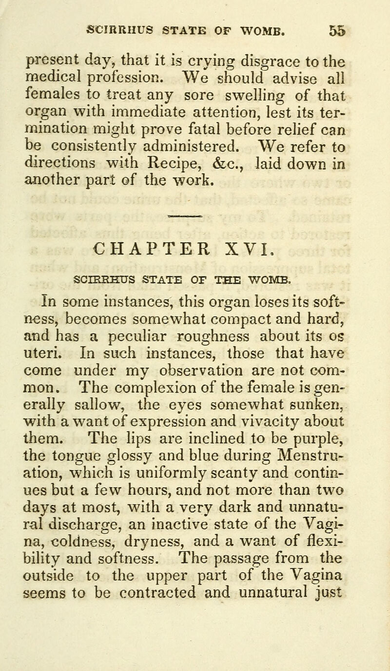 present day, that it is crying disgrace to the medical profession. We should advise all females to treat any sore swelling of that organ with immediate attention, lest its ter- mination might prove fatal before relief can be consistently administered. We refer to directions with Recipe, &c., laid down in another part of the work. CHAPTER XVL scnmEus state of tee womb. In some instances, this organ loses its soft- n-ess, becomes somewhat compact and hard, and has a peculiar roughness about its os uteri. In such instances, those that have come under my observation are not com- mon. The complexion of the female is gen- erally sallow, the eyes somewhat sunken, with a want of expression and vivacity about them. The lips are inclined to be purple, the tongue glossy and blue during Menstru- ation, which is uniformly scanty and contin- ues but a few hours, and not more than two days at most, with a very dark and unnatu- ral discharge, an inactive state of the Vagi- na, coldness, dryness, and a want of flexi- bility and softness. The passage from the outside to the upper part of the Vagina seems to be contracted and unnatural just