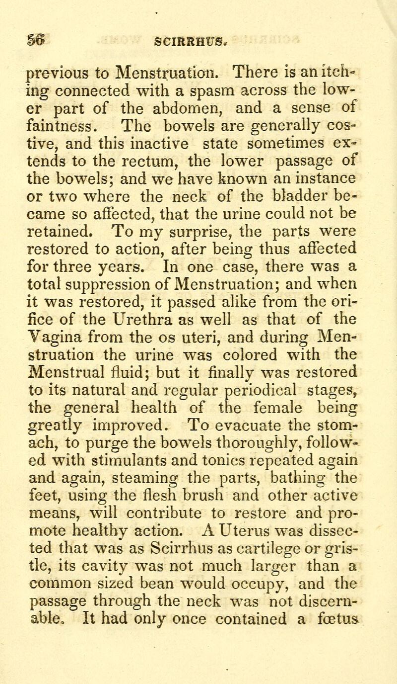 S6 sciRRHirs, previous to Menstruation. There is an itch- ing connected with a spasm across the low- er part of the abdomen, and a sense of faintness. The bowels are generally cos- tive, and this inactive state sometimes ex- tends to the rectum, the lower passage of the bowels; and we have known an instance or two where the neck of the bladder be- came so affected, that the urine could not be retained. To my surprise, the parts were restored to action, after being thus affected for three years. In one case, there was a total suppression of Menstruation; and when it was restored, it passed alike from the ori- fice of the Urethra as well as that of the Vagina from the os uteri, and during Men- struation the urine was colored with the Menstrual fluid; but it finally was restored to its natural and regular periodical stages, the general health of the female being greatly improved. To evacuate the stom- ach, to purge the bowels thoroughly, follow- ed with stimulants and tonics repeated again and again, steaming the parts, bathing the feet, using the flesh brush and other active means, will contribute to restore and pro- mote healthy action. A Uterus was dissec- ted that was as Scirrhus as cartilege or gris- tle, its cavity was not much larger than a common sized bean would occupy, and the passage through the neck was not discern- able. It had only once contained a fcetus^