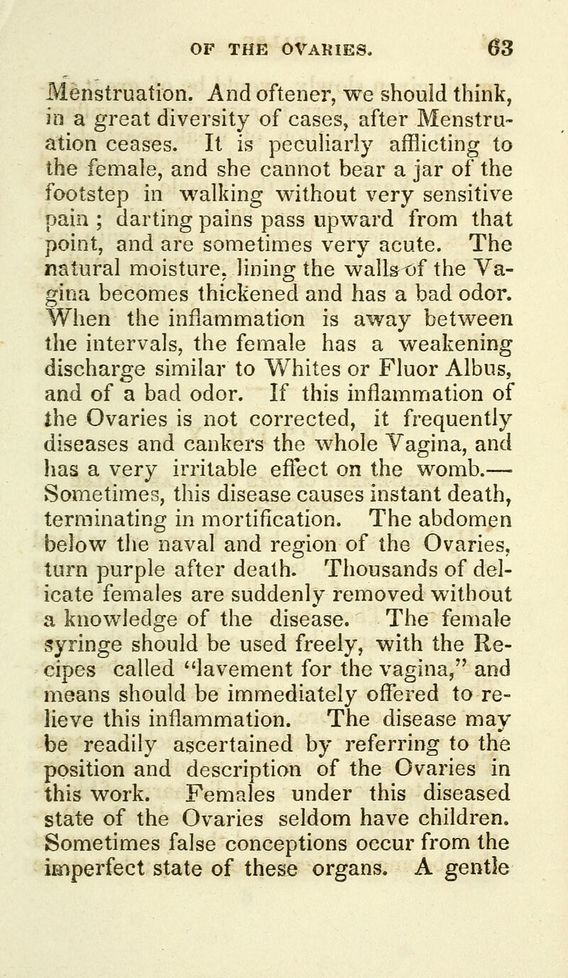 Menstruation. And oftener, we should think, ill a great diversity of cases, after Menstra- ation ceases. It is peculiarly afflicting to the female, and she cannot bear a jar of the footstep in walking without very sensitive pain ; darting pains pass upward from that point, and are sometimes very acute. The natural moisture, lining the wallst)f the Va- gina becomes thickened and has a bad odor. When the inflammation is away between the intervals, the female has a weakening discharge similar to Whites or Fluor Albus, and of a bad odor. If this inflammation of the Ovaries is not corrected, it frequently diseases and cankers the whole Vagina, and has a very irritable efloct on the womb.— Sometimes, this disease causes instant death, terminating in mortification. The abdomen below the naval and region of the Ovaries, turn purple after death. Thousands of del- icate females are suddenly removed without a knowledge of the disease. The female syringe should be used freely, with the Re- cipes called lavement for the vagina, and means should be immediately offered to re- lieve this inflammation. The disease may be readily ascertained by referring to the position and description of the Ovaries in this work. Females under this diseased state of the Ovaries seldom have children. Sometimes false conceptions occur from the imperfect state of these organs. A gentle