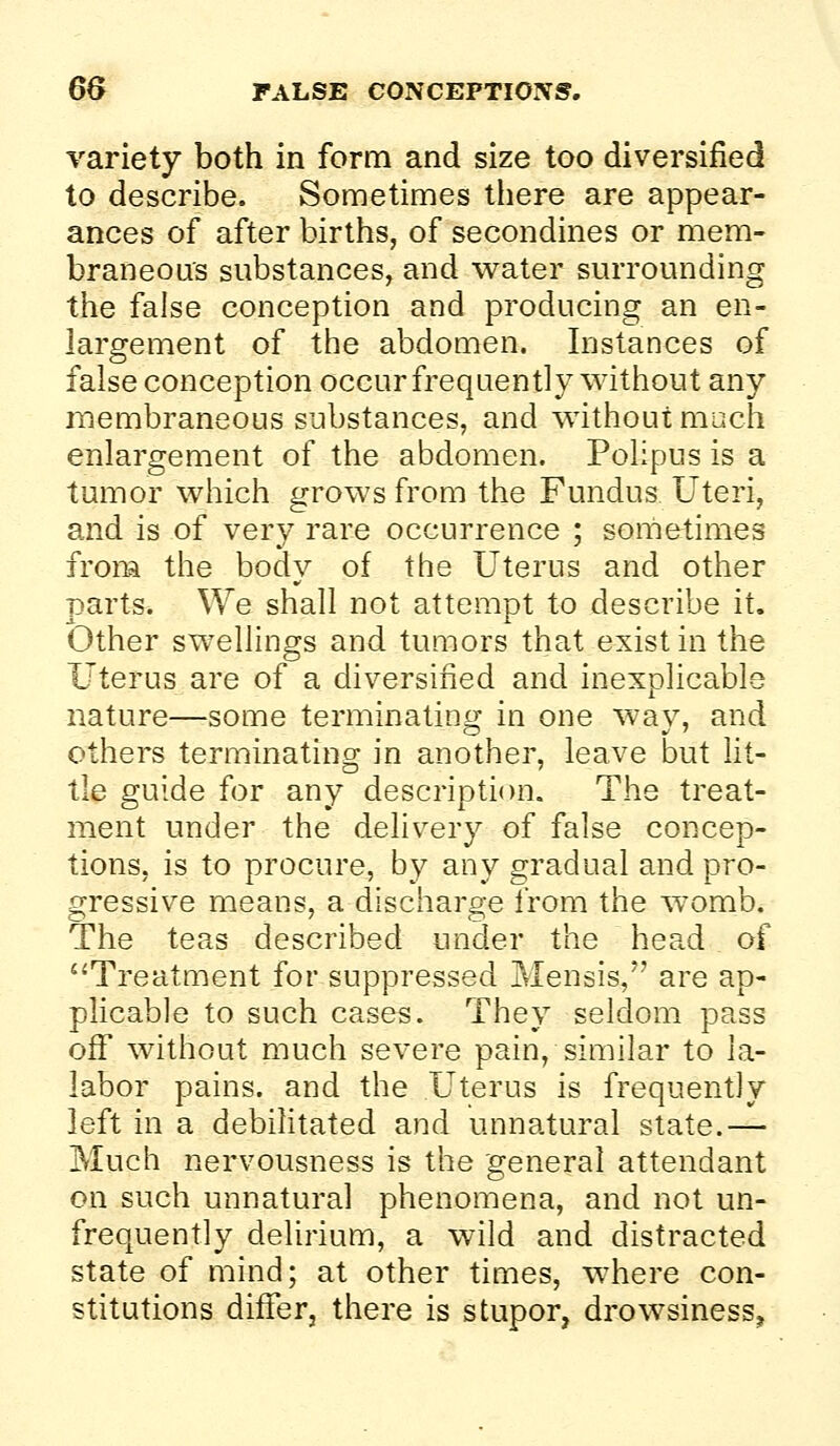 6& FALSE CONCEPTIOXS. variety both in form and size too diversified to describe. Sometimes there are appear- ances of after births, of secondines or mem- braneoas substances, and water surrounding the false conception and producing an en- largement of the abdomen. Instances of false conception occur frequently without any membraneous substances, and without much enlai^gement of the abdomen. Polipus is a tumor which grows from the Fundus Uteri, and is of very rare occurrence ; sometimes from the body of the Uterus and other parts. We shall not attempt to describe it. Other swellings and tumors that exist in the Uterus are of a diversified and inexplicable nature—some terminating in one way, and others terminating in another, leave but fit- tie guide for any desciiption. The treat- ment under the delivery of false concep- tions, is to procure, by any gradual and pro- gressive means, a discharge from the womb. The teas described under the head of '^Treatment for suppressed Mensis, are ap- plicable to such cases. They seldom pass off* without much severe pain, similar to la- labor pains, and the Uterus is frequently left in a debilitated and unnatural state.— Much nervousness is the general attendant on such unnatural phenomena, and not un- frequently delirium, a wild and distracted state of mind; at other times, where con- stitutions differj there is stupor, drowsiness.