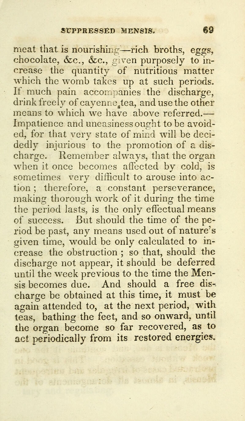 meat that is nourishing^—rich broths, eggs, chocolate, &lc., &lc., given purposely to in- crease the quantity of nutritious matter which the womb takes up at such periods. If much pain accompanies the discharge, drink freely of cayenne/iea, and use the other means to which we have above referred.— Impatience and uneasiness ought to be avoid- ed, for that very state of mind will be deci- dedly injurious to the promotion of a dis- charge. Remember always, that the organ when it once becomes affected by cold, is sometimes very difficult to arouse into ac- tion ; therefore, a constant perseverance, making thorough work of it during the time the period lasts, is the only effectual means of success. But should the time of the pe- riod be past, any means used out of nature's given time, would be only calculated to in- crease the obstruction ; so that, should the discbarge not appear, it should be deferred until the week previous to the time the Men- sis becomes due. And should a free dis-. charge be obtained at this time, it must be again attended to, at the next period, with teas, bathing the feet, and so onward, until the organ become so far recovered, as to act periodically from its restored energies.