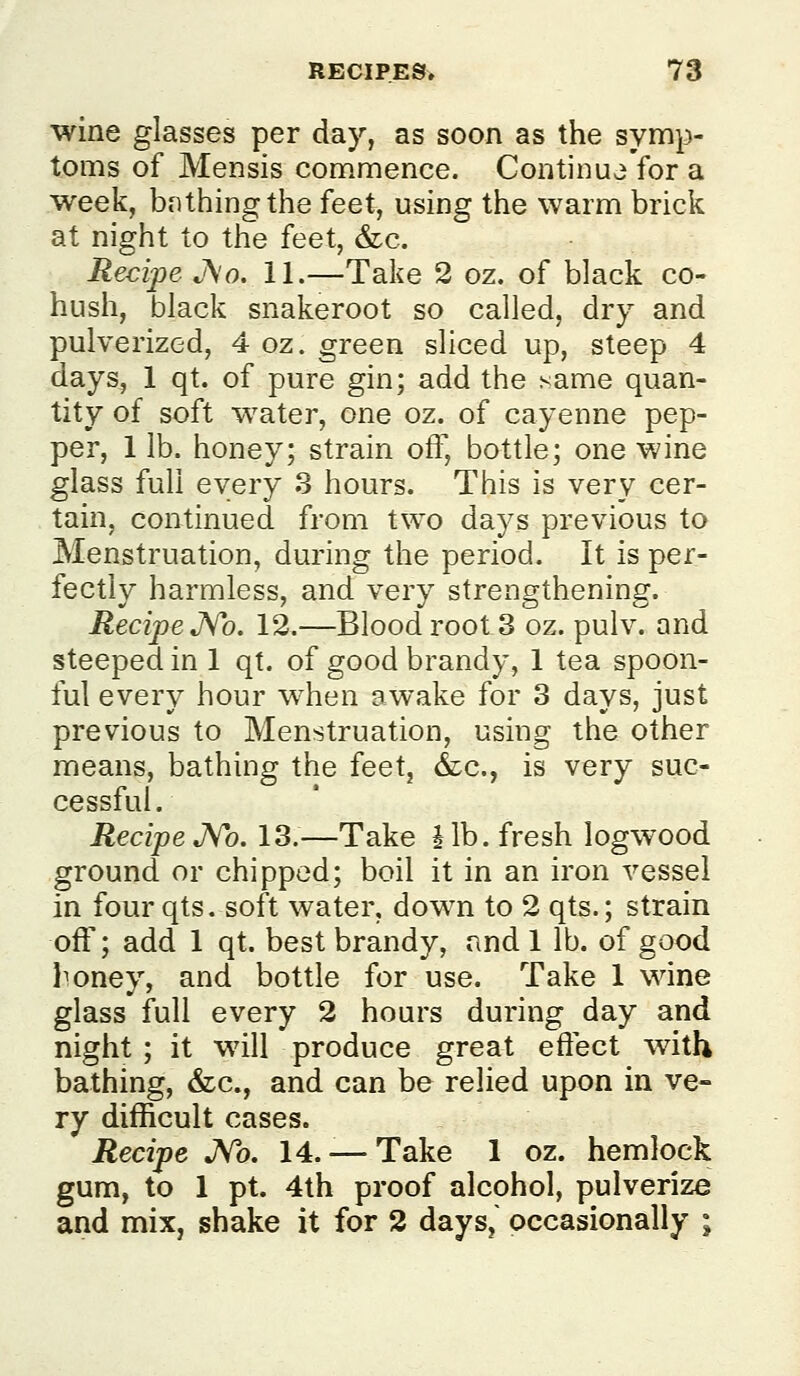 wine glasses per day, as soon as the symp- toms of Mensis commence. Continu^'for a week, bf)thing the feet, using the warm brick at night to the feet, &c. Recipe A'o. 11.—Take 2 oz. of black co- hush, black snakeroot so called, dry and pulverized, 4 oz. green sliced up, steep 4 days, 1 qt. of pure gin; add the same quan- tity of soft water, one oz. of cayenne pep- per, 1 lb. honey; strain off, bottle; one wine glass fuh every 3 hours. This is very cer- tain, continued from two days previous to Menstruation, during the period. It is per- fectly harmless, and very strengthening. Recipe JVb. 12.—Blood root 3 oz. pulv. and steeped in 1 qt. of good brandy, 1 tea spoon- ful every hour when awake for 3 days, just previous to Menstruation, using the other means, bathing the feet, &c., is very suc- cessful. Recipe J^o. 13.—Take Jib. fresh logwood ground or chipped; boil it in an iron vessel in four qts. soft water, down to 2 qts.; strain off; add 1 qt. best brandy, and 1 lb. of good l^oney, and bottle for use. Take 1 wine glass full every 2 hours during day and night ; it will produce great effect with bathing, &c., and can be relied upon in ve- ry difficult cases. Recipe JVo. 14. — Take 1 oz. hemlock gum, to 1 pt. 4th proof alcohol, pulverize and mix, shake it for 2 days,' occasionally ;