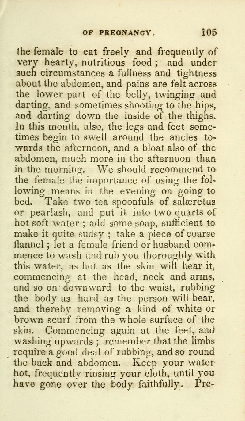 the female to eat freely and frequently of very hearty, nutritious food ; and under such circumstances a fullness and tightness about the abdomen, and pains are felt across the lower part of the belly, twinging and darting, and sometimes shooting to the hips, and darting down the inside of the thighs. In this month, also, the legs and feet some- times begin to swell around the ancles to- w^ards the aftei'noon, and a bloat also of the abdomen, much more in the afternoon than in the morning. We should recommend to the female the importance of using the fol- lowing means in the evening on going to bed. Take two tea spoonfuls of salaeretus or pearlash, and put it into two quarts of hot soft water ; add some soap, sufficient to make it quite sudsy ; take a piece of coarse flannel; let a female friend or husband com* mence to wash and rub you thoroughly with this water, as hot as the skin will bear it^ commencing at the head, neck and arms, and so on downward to the waist, rubbing the body as hard as the person wdll bear, and thereby removing a kind of white or brown scurf from the whole surface of the skin. Commencing again at the feet, and w^ashing upwards ; remember that the limbs require a good deal of rubbing, and so round the back and abdomen. Keep your water hot, frequently rinsing your cloth, until you have gone over the body faithfully. Pre-