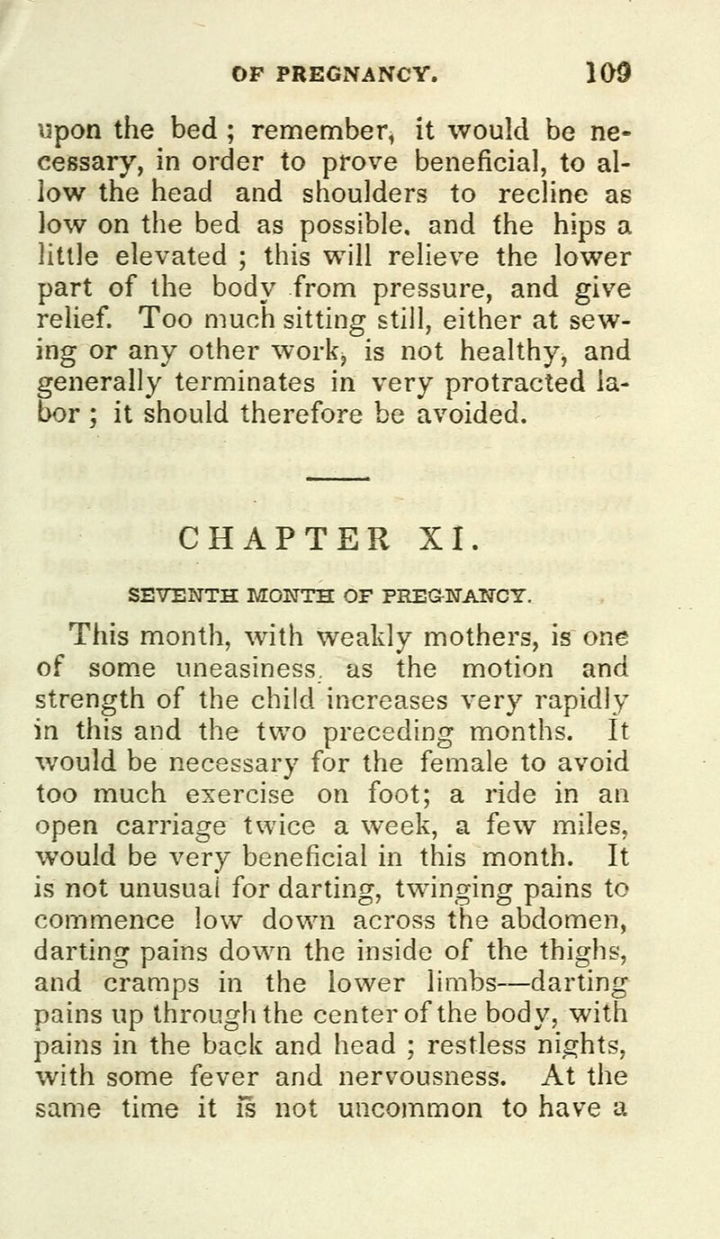 upon the bed ; remember, it would be ne» cessary, in order to prove beneficial, to al- low the head and shoulders to recline as low on the bed as possible, and the hips a little elevated ; this will relieve the lower part of the body from pressure, and giv^e relief. Too much sitting still, either at sew- ing or any other work, is not healthy, and generally terminates in very protracted la- bor ; it should therefore be avoided. CHAPTER XI. SEVENTH MONTH OF PREG-NANCY. This month, with weakly mothers, is one of some uneasiness, as the motion and strength of the child increases very rapidly in this and the two preceding months. It would be necessary for the female to avoid too much exercise on foot; a ride in an open carriage twice a week, a few miles, would be very beneficial in this month. It is not unusual for darting, twinging pains to commence low down across the abdomen, darting pains down the inside of the thighs, and cramps in the lower limbs—darting pains up through the center of the body, with pains in the back and head ; restless nights, with some fever and nervousness. At the same time it is not uncommon to have a
