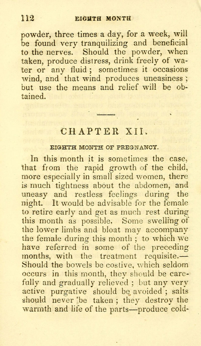 powder, three times a day, for a week, will be found very tranquilizing and beneficial to the nerves. Should the powder, when taken, produce distress, drink freely of wa- ter or any fluid ; sometimes it occasions wind, and that wind produces uneasiness ; but use the means and relief will be ob- tained. CHAPTER XII. EIGHTH MONTH OF PREG-NANCY. In this month it is sometimes the case> that from the rapid growth of the child, more especially in small sized women, there is much tightness about the abdomen, and uneasy and restless feelings during the night. It would be advisable for the female to retire early and get as much rest during this month as possible. Some swelling of the lower limbs and bloat may accompany the female during this month ; to which we have referred in some of the preceding months, with the treatment requisite.—- Should the bowels be costive, Vvhich seldom occurs in this month, they should be care- fully and gradually relieved ; but any very active purgative should be avoided ; salts should never 'be taken ; they destroy the warmth and hfe of the parts—produce cold-