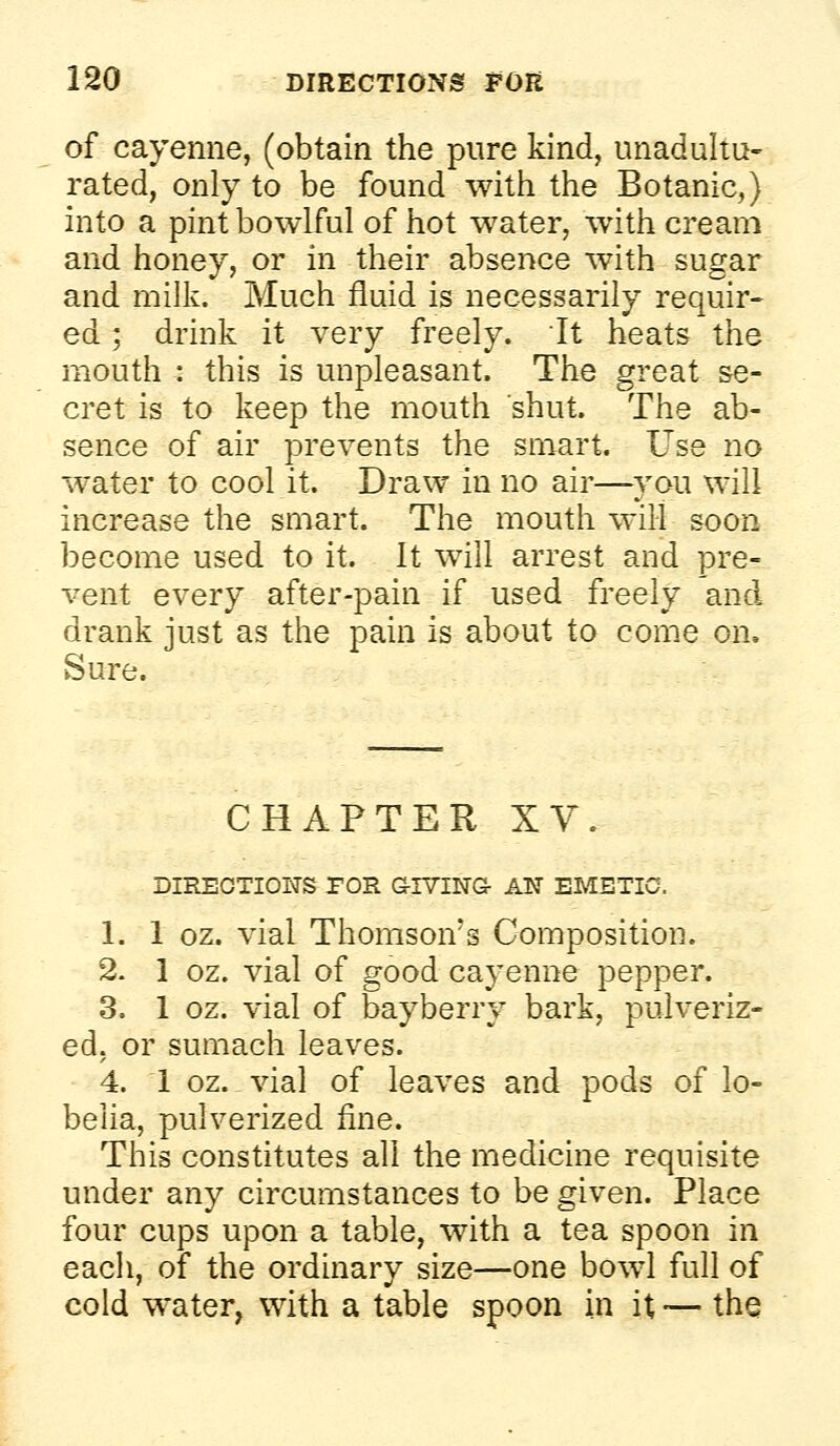 of cayenne, (obtain the pure kind, unadultu- rated, only to be found with the Botanic,) into a pint bowlful of hot water, with cream and honey, or in their absence with sugar and milk. Much fluid is necessarily requir- ed ; drink it very freely, it heats the mouth : this is unpleasant. The great se- cret is to keep the mouth shut. The ab- sence of air prevents the smart. Use no water to cool it. Draw in no air—you will increase the smart. The mouth will soon become used to it. It will arrest and pre- vent every after-pain if used freely and drank just as the pain is about to come on. Sure. CHAPTER XV. DIREOTIOITS TOR G-IVING AN EMETIC. 1. 1 oz. vial Thomson's Composition. 2. 1 oz. vial of good cayenne pepper. 3. 1 oz. vial of bayberry bark, pulveriz- ed, or sumach leaves. 4. 1 oz.vial of leaves and pods of lo- belia, pulverized fine. This constitutes all the medicine requisite under any circumstances to be given. Place four cups upon a table, with a tea spoon in each, of the ordinary size—one bowl full of cold water, with a table spoon in it — the