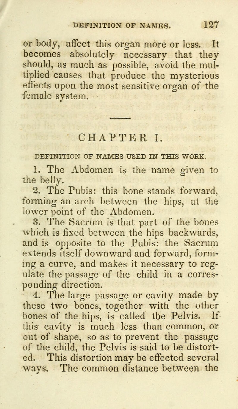 or body, affect this organ more or less. It becomes absolutely necessary that they should, as much as possible, avoid the mul- tiplied causes that produce the mysterious effects upon the most sensitive organ of the female svstem. CHAPTER I. BEFINITIOW OF NAMES USED IN THIS WORK. 1. The Abdomen is the name given to the belly. 2. The Pubis: this bone stands forward, forming an arch between the hips, at the lower point of the Abdomen. 3. The Sacrum is that part of the bones which is fixed between the hips backwards, and is opposite to the Pubis: the Sacrum extends itself downward and forward, form- ing a curve, and makes it necessary to reg- ulate the passage of the child in a corres- ponding direction. 4. The large passage or cavity made by these two bones, together with the other bones of the hips, is called the Pelvis. If this cavity is much less than common, or out of shape, so as to prevent the passage of the child, the Pelvis is said to be distort- ed. This distortion may be effected several ways. The common distance betw^een the