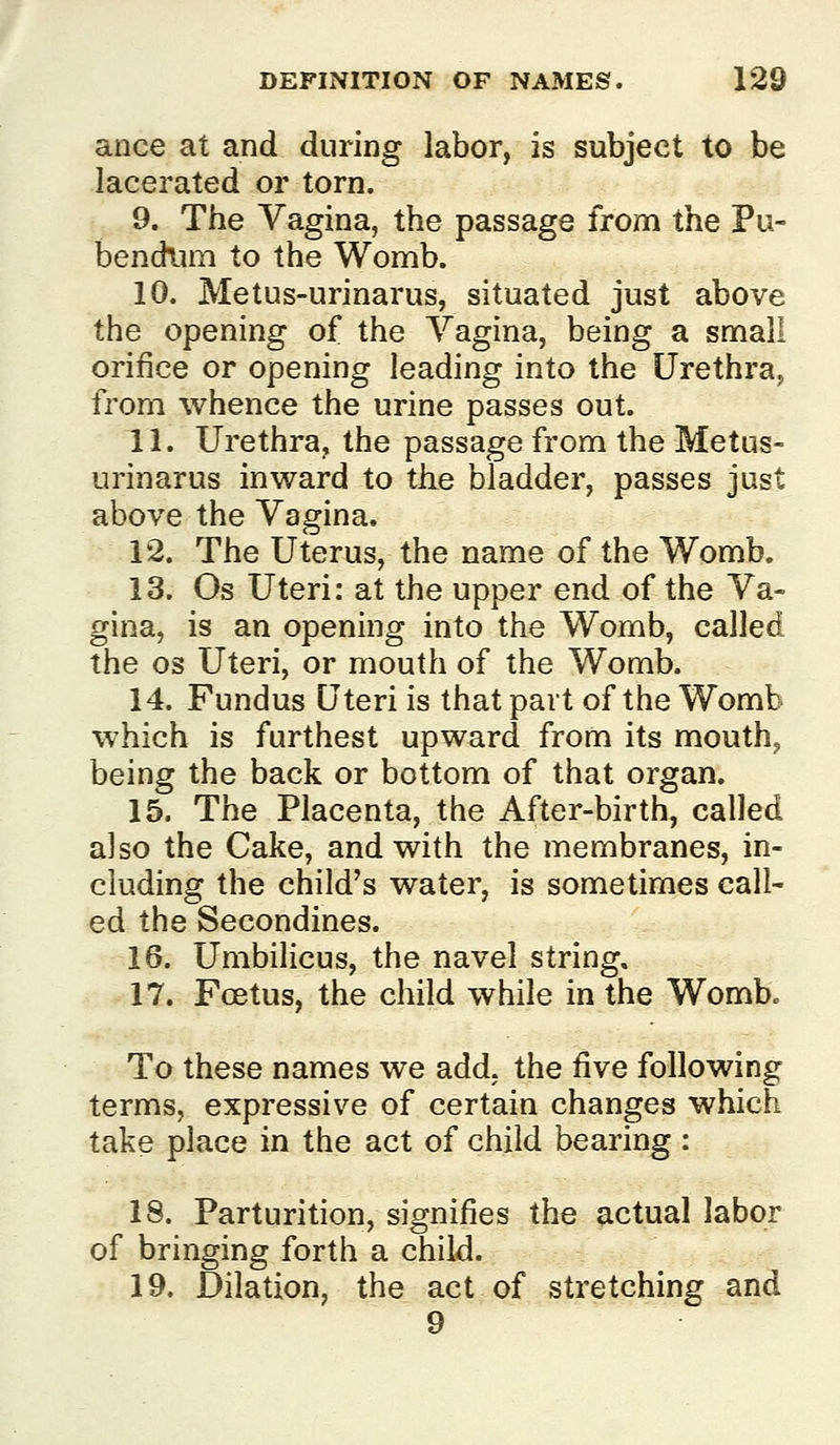 ance at and during labor, is subject to be lacerated or torn. 9. The Vagina, the passage from the Pu- bendlim to the Womb. 10. Metus-urinarus, situated just above the opening of the Vagina, being a small orifice or opening leading into the Urethra, from whence the urine passes out. 11. Urethra, the passage from the Metus- urinarus inward to tke bladder, passes just above the Vagina, 12. The Uterus, the name of the Womb. 13. Os Uteri: at the upper end of the Va- gina, is an opening into the Womb, called the OS Uteri, or mouth of the Womb. 14. Fundus Uteri is that part of the Womb which is furthest upward from its mouth, being the back or bottom of that organ. 15. The Placenta, the After-birth, called also the Cake, and with the membranes, in- cluding the child's water, is sometimes call- ed the Secondines. 16. Umbilicus, the navel string. 17. Foetus, the child while in the Womb. To these names we add, the five following terms, expressive of certain changes which take place in the act of child bearing : 18. Parturition, signifies the actual labor of bringing forth a child. 19. Dilation, the act of stretching and 9