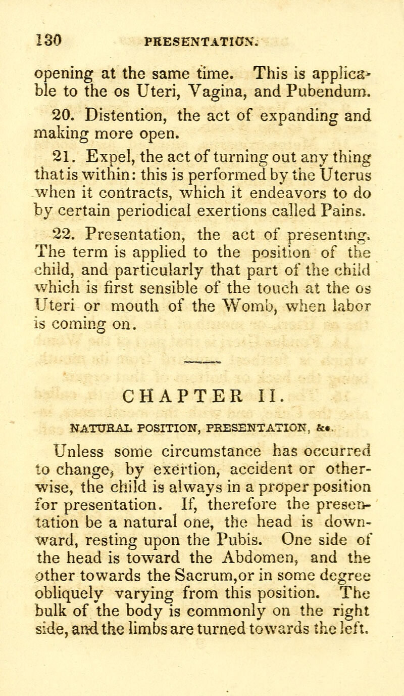 Opening at the same time. This is applies- ble to the os Uteri, Vagina, and Pubendum. 20. Distention, the act of expanding and making more open. 21. Expel, the act of turning out any thing that is within: this is performed by the Uterus Jwhen it contracts, which it endeavors to do by certain periodical exertions called Pains. 22. Presentation, the act of presenting. The term is applied to the position of the child, and particularly that part of the child which is first sensible of the touch at the os Uteri or mouth of the Womb, when labor is coming on. CHAPTER II. JIATtJRAL POSITION, PRESENTATION, &•. Unless some circumstance has occurred to change^ by exertion, accident or other- wise, the child is always in a proper position for presentation. If, therefore the preserv- tation be a natural one, the head is down- ward, resting upon the Pubis. One side of the head is toward the Abdomen, and the Other towards the Sacrum,or in some degree obliquely varying from this position. The bulk of the body is commonly on the right Side, and the limbs are turned towards lh,Q left.