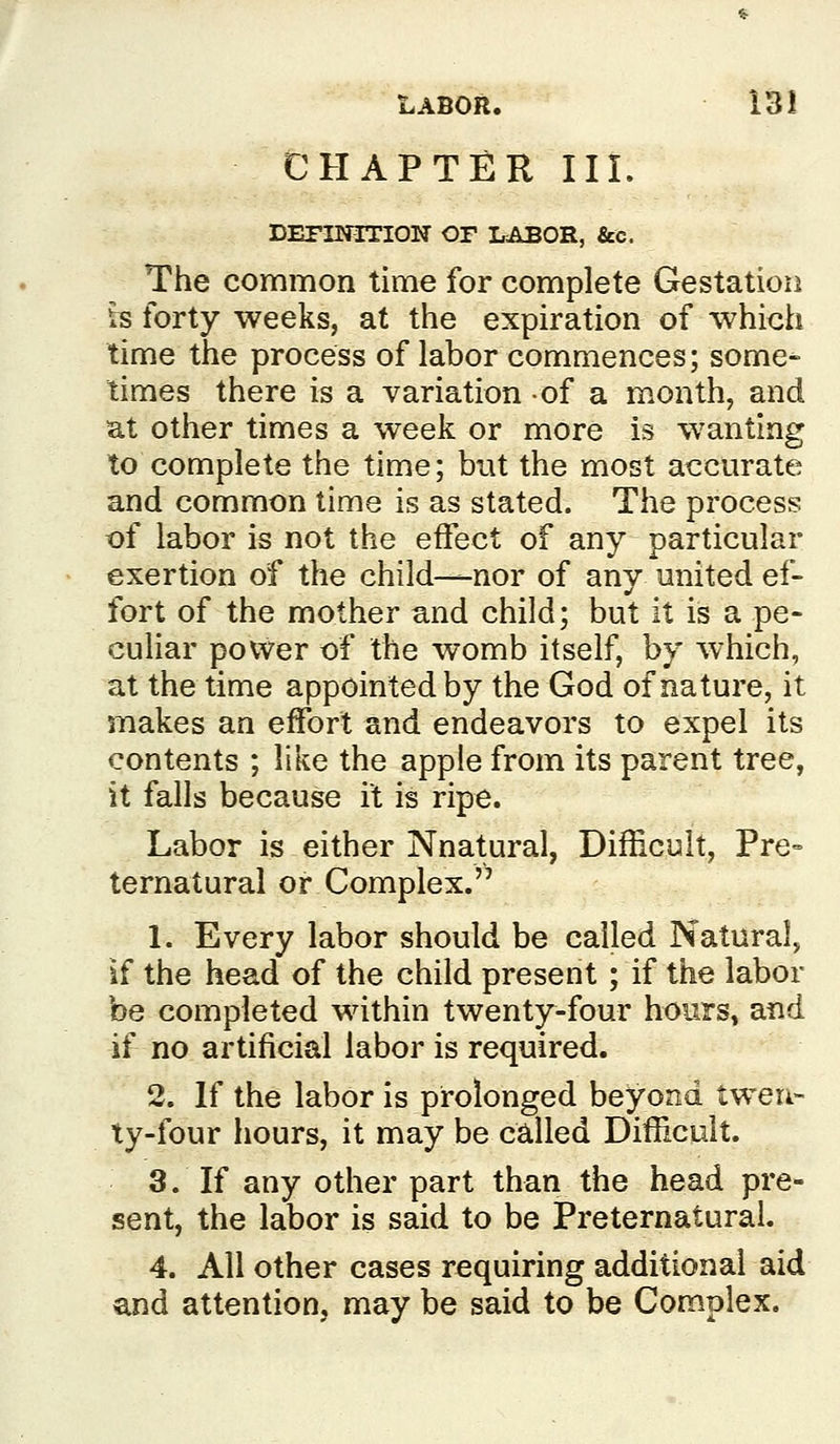 LABOR. 13! CHAPTER IIL DEFINITION OF LABOR, &c. The common time for complete Gestation is forty weeks, at the expiration of which time the process of labor commences; some- times there is a variation of a month, and at other times a week or more is wanting to complete the time; but the most accurate and common time is as stated. The process of labor is not the effect of any particular exertion of the child-^nor of any united ef- fort of the mother and child; but it is a pe- culiar power of the womb itself, by which, at the time appointed by the God of nature, it makes an effort and endeavors to expel its contents ; like the apple from its parent tree, it falls because it is ripe. Labor is either Nnatural, Difficult, Pre° ternatural or Complex. 1. Every labor should be called Natural, if the head of the child present ; if the labor be completed within twenty-four hours, and if no artificial labor is required. 2. If the labor is prolonged beyond twen- ty-four hours, it may be called DifHcuit. 3. If any other part than the head pre- sent, the labor is said to be Preternatural. 4. All other cases requiring additional aid and attention, may be said to be Complex.