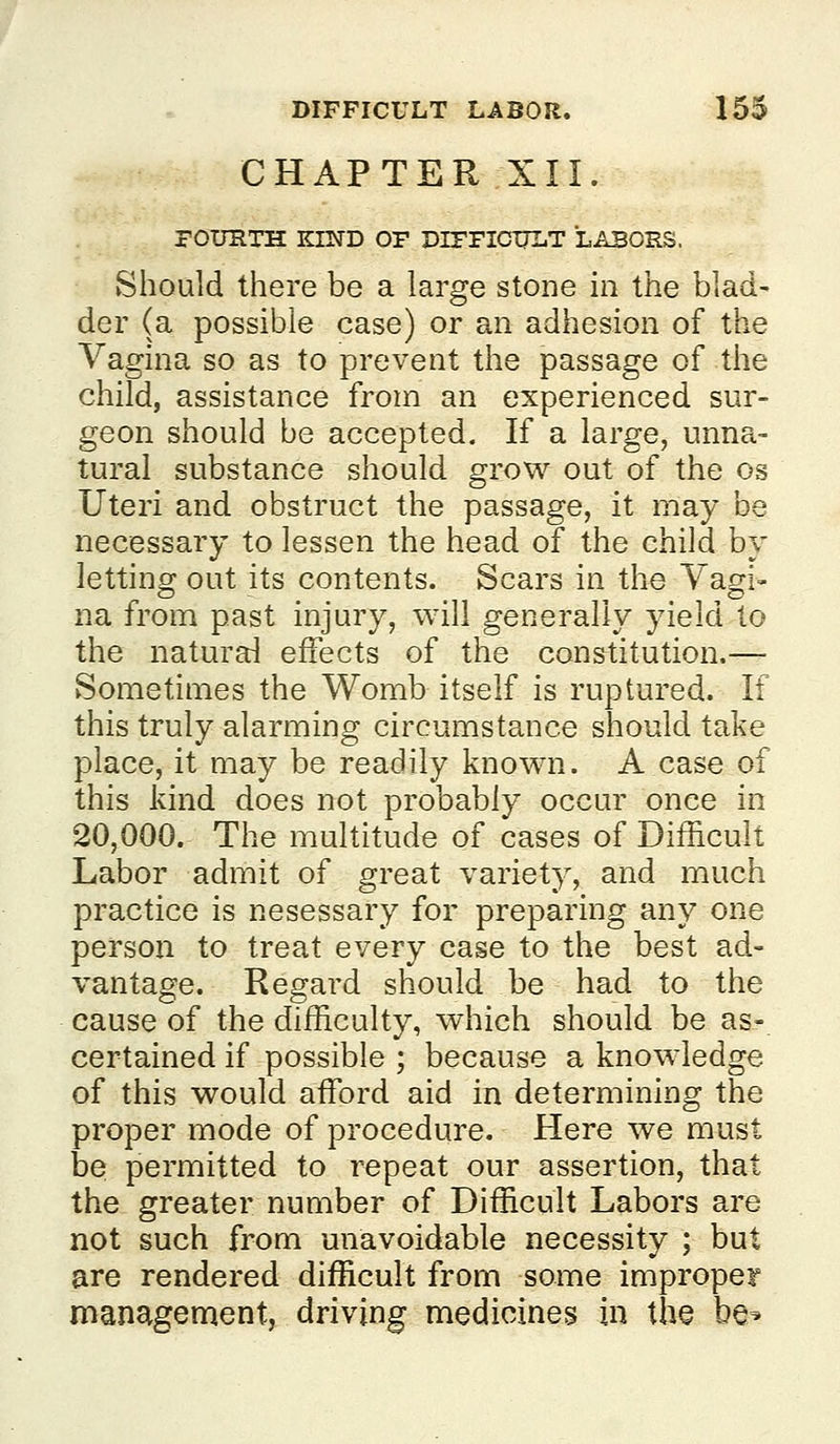 CHAPTER XII. rOimXH KIND OF DIPFICTTLT LABORS. Should there be a large stone in the blad- der (a possible case) or an adhesion of the Vagina so as to prevent the passage of the child, assistance from an experienced sur- geon should be accepted. If a large, unna- tural substance should grow out of the os Uteri and obstruct the passage, it may be necessary to lessen the head of the child by letting out its contents. Scars in the Vagi- na from past injury, will genei'ally yield to the natural effects of the constitution.—- Sometimes the Womb itself is ruptured. If this truly alarming circumstance should take place, it may be readily known. A case of this kind does not probably occur once in 20,000. The multitude of cases of Difficult Labor admit of great variety, and much practice is nesessary for preparing any one person to treat every case to the best ad- vantage. Regard should be had to the cause of the difficulty, which should be as- certained if possible ; because a knowledge of this would affiDrd aid in determining the proper mode of procedure. Here we must be permitted to repeat our assertion, that the greater number of Difficult Labors are not such from unavoidable necessity ; but are rendered difficult from some improper management, driving medicines in the be^