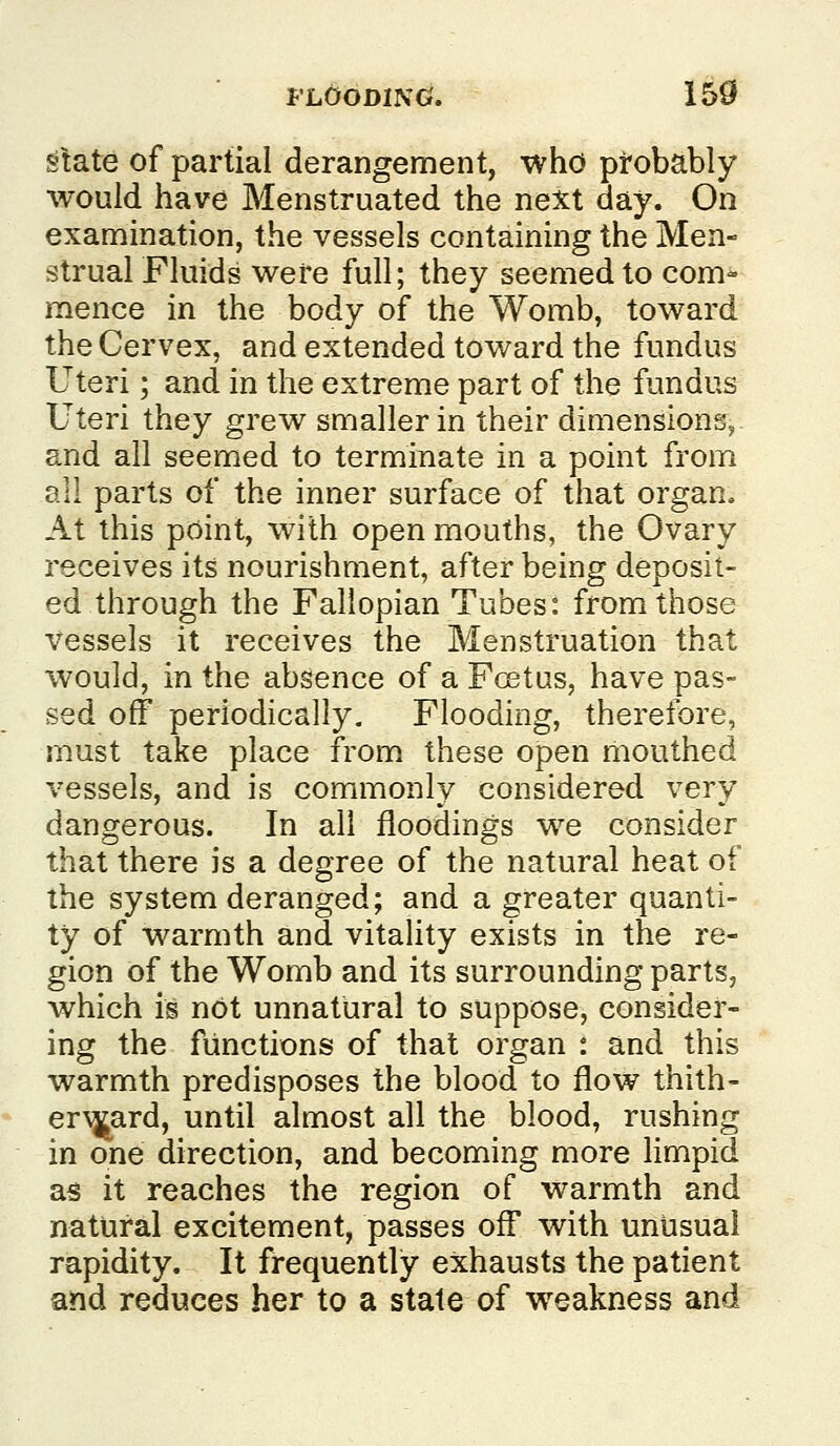 State of partial derangement, who ptobably would have Menstruated the next day. On examination, the vessels containing the Men- strual Fluids were full; they seemed to com- mence in the body of the Womb, toward the Cervex, and extended toward the fundus Uteri; and in the extreme part of the fundus Uteri they grew smaller in their dimensions, and all seemed to terminate in a point from all parts of the inner surface of that organ. At this point, with open mouths, the Ovary receives its nourishment, after being deposit- ed through the Fallopian Tubes: from those vessels it receives the Menstruation that would, in the absence of a Foetus, have pas- sed off periodically. Flooding, therefore, must take place from, these open mouthed vessels, and is commonly considered very dangerous. In all floodings we consider that there is a degree of the natural heat of the system deranged; and a greater quanti- ty of warmth and vitality exists in the re- gion of the Womb and its surrounding parts, which is not unnatural to suppose, consider- ing the functions of that organ : and this warmth predisposes the blood to flow thith- er\^ard, until almost all the blood, rushing in one direction, and becoming more limpid as it reaches the region of warmth and natural excitement, passes off with unusual rapidity. It frequently exhausts the patient and reduces her to a state of weakness and