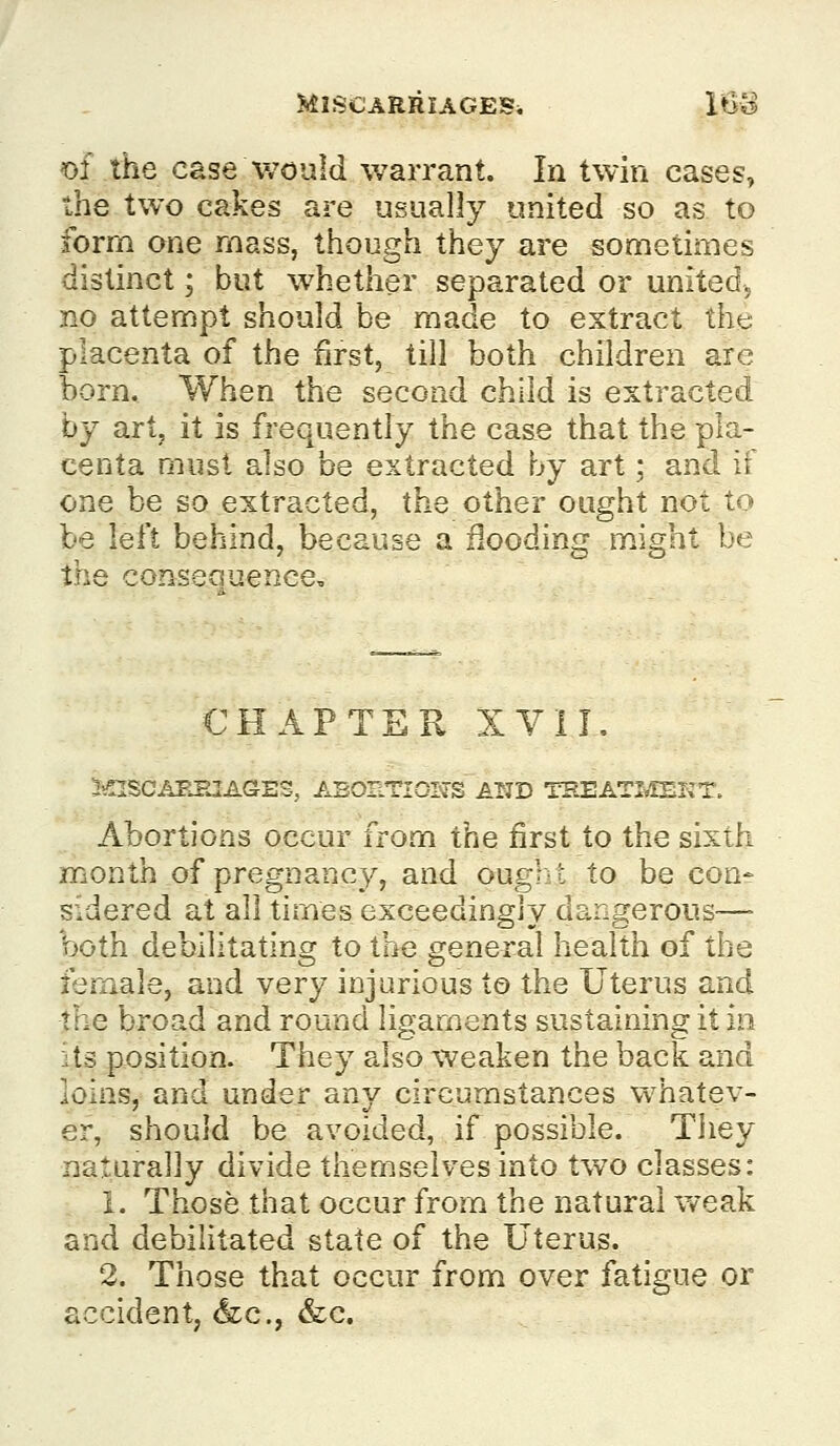 m the case Would warrant. In twin cases, the two cakes are usually united so as to form one mass, though they are sometimes distinct; but whether separated or united, no attempt should be made to extract the placenta of the first, till both children arc born. When the second child is extracted by art, it is frequently the case that the pla- centa must also be extracted by art; and if one be so extracted, the other ought not to be left behind, because a flooding might be the consequence. CHAPTER XVII. JinSCAKHIAGES, ABORTIONS AlTD TEEATLIEKT. Abortions occur from the first to the sixth month of pregnancy, and ougl-t to be con- sidered at all times exceedingly dangerous— 'both debilitating to the general health of the female, and very injurious to the Uterus and the broad and round ligaments sustaining it in its position. They also weaken the back and loins, and under any circumstances whatev- er, should be avoided, if possible. Tliey naturally divide themselves into two classes: 1. Those that occur from the natural weak and debilitated state of the Uterus. 2. Those that occur from over fatigue or accident, &c., &:c.