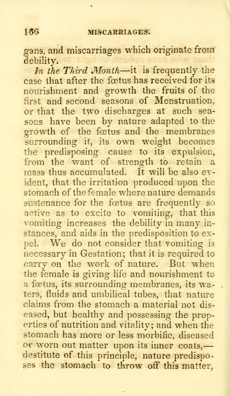 gans, and miscarriages which originate from debility. hi the Third Month—it is frequently the case that after the foetus has received for its nourishment and growth the fruits of the first and second seasons of Menstruation, or that the two discharges at such sea- sons have been by nature adapted to the growth of the fcEtus and the membranes surrounding it, its own weight becomes the predisposing cause to its expulsion, from the want of strength to retain a mass thus accumulated. It will be also ev- ident, that the irritation produced upon the stomach of the female where nature demands sustenance for the fcEtus are frequently so active as to excite to vomiting, that this vomiting increases the debility in many in- stances, and aids in the predisposition to ex- pel We do not consider that vomiting is necessary in Gestation; that it is required to carry on the work of nature. But when the female is giving hfe and nourishment to a foetus, its surrounding membranes, its wa- ters, fluids and umbilical tubes, that nature claims from the stomach a material not dis- eased, but healthy and possessing the prop- erties of nutrition and vitality; and when the stomach has more or less morbific, diseased or worn out matter upon its inner coats,— destitute of this principle, nature predispo- ses the stomach to throw off this matter.