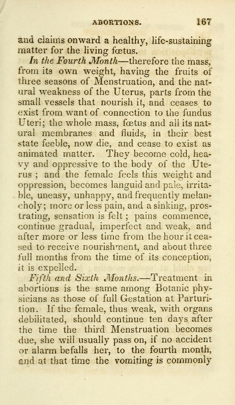 and claims onward a healthy, life-sustaining matter for the living foetus. In the Fourth Month—therefore the mass, from its own weight, having the fruits of three seasons of Menstruation, and the nat- ural weakness of the Uterus, parts from the small vessels that nourish it, and ceases to exist from want of connection to the fundus Uteri; the Vv'hole mass, foetus and all its nat- ural membranes and fluids, in their best state feeble, now die, and cease to exist as animated matter. They become cold, hea- vy and oppressive to the body of the Ute- rus ; and the female feels this weight and oppression, becomes languid and pale, irrita- ble, uneasy, unhappy, and frequently melan- choly; more or less pain, and a sinking, pros- trating, sensation is felt; pains commence, continue gradual, imperfect and w-eak, and after more or less time from the hour it cea- sed to receive nourishment, and about three full months from the time of its conception, it is expelled. Fifth and Sixth Months.—Treatment in abortions is the s^me among Botanic phy- sicians as those of full Gestation at Parturi- tion. If the female, thus weak, w^ith organs debilitated, should continue ten days after the time the third Menstruation becomes due, she will usually pass on, if no accident or alarm befalls her, to the fourth month, ^n^ at that time the vomiting is commonly