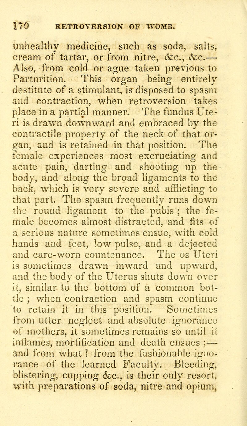 unhealthy medicine, such as soda, salts, cream of tartar, or from nitre, &c., &c.— Also, from cold or ague taken previous to Parturition. This organ being entirely destitute of a stimulant, is disposed to spasm and contraction, when retroversion takes place in a partial manner. The fundus Ute- ri is drawn downward and embraced by the contractile property of the neck of that or- gan, and is retained in that position. The female experiences most excruciating and acute pain, darting and shooting up the- body, and along the broad ligaments to the back, which is very severe and afflicting to that part. The spasm frequently runs down the round ligament to the pubis ; the fe- male becomes almost distracted, and fits of a serious nature sometimes ensue, with cold hands and feet, low pulse, and a dejected and care-worn countenance. The os Uteri is sometimes drawn inward and upward, and the body of the Uterus shuts down over it, similar to the bottom of a common bot- tle : when contraction and spasm continue to retain it in this position. Sometimes from utter neglect and absolute ignorance of mothers, it sometimes remains so until it inflames, mortification and death ensues ;— and from what 'I from the fashionable igno- rance of the learned Faculty. Bleeding, blistering, cupping &cc., is their only resort, with preparations of soda, nitre and opium.