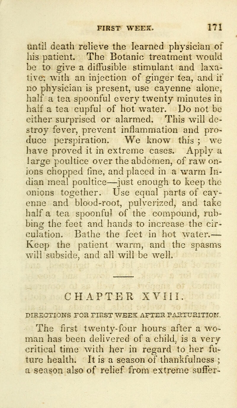 until death relieve the learned physician of his patient. The Botanic treatment would be to give a diffusible stimulant and laxa- tive; with an injection of ginger tea, and if no physician is present, use cayenne alone, half a tea spoonful every twenty minutes in half a tea cupful of hot water. Do not be either surprised or alarmed. This will de- stroy fever, prevent inflammation and pro- duce perspiration. We know this ; we have proved it in extreme cases. Apply a large poultice over the abdomen, of raw on- ions chopped fine, and placed in a warm In- dian meal poultice—^just enough to keep the onions together. Use equal parts of cay- enne and blood-root, pulverized, and take half a tea spoonful of the compound, rub- bing the feet and hands to increase the cir- culation. Bathe the feet in hot water.— Keep the patient warm, and the spasms will subside, and all will be well. CHAPTER XYIil. DIRBOTIONS FOR FIRST V/SEK AFTER PAETUHITIOK-, The first twenty-four hours after a wo- man has been delivered of a child., is a very critical time wilh her in regard to her fu- ture health. It is a season of thankfulness ; a season also of relief from extreme suffer-