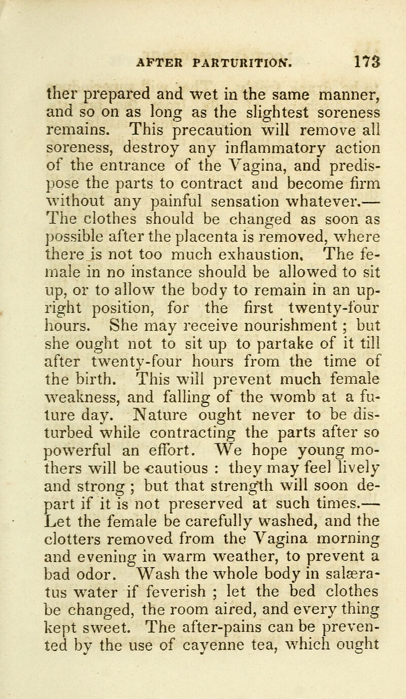 ther prepared and wet in the same manner, and so on as long as the slightest soreness remains. This precaution will remove all soreness, destroy any inflammatory action of the entrance of the Vagina, and predis- pose the parts to contract and become firm without any painful sensation whatever.— The clothes should be changed as soon as possible after the placenta is removed, where there is not too much exhaustion. The fe- male in no instance should be allowed to sit up, or to allow the body to remain in an up- right position, for the first twenty-four hours. She may receive nourishment; but she ought not to sit up to partake of it till after twenty-four hours from the time of the birth. This will prevent much female weakness, and falling of the womb at a fu- ture day. Nature ought never to be dis- turbed while contracting the parts after so pow^erful an effort. We hope young mo- thers will be -cautious : they may feel hvely and strong ; but that streng'th will soon de- part if it is not preserved at such times.— Let the female be carefully washed, and the clotters removed from the Vagina morning and evening in warm weather, to prevent a bad odor. Wash the whole body in sal^ra- tus water if feverish ; let the bed clothes be changed, the room aired, and every thing kept sweet. The after-pains can be preven- ted bv the use of cayenne tea, which ought