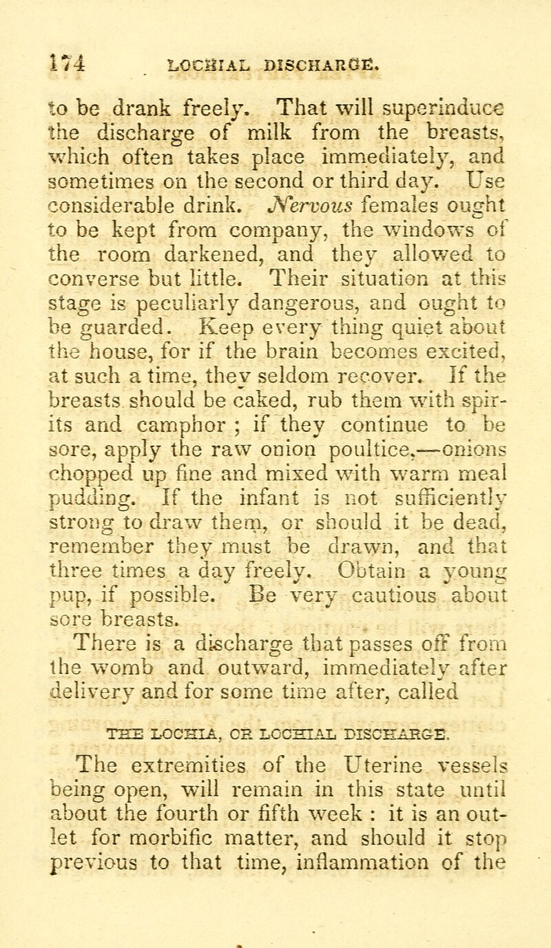 to be drank freely. That will superinduce the discharge of milk from the breasts, which often takes place immediately, and sometimes on the second or third day. Use considerable drink. JS^ervous females ought to be kept from company, the v/indows of the room darkened, and they allowed to converse but little. Their situation at this stage is peculiarly dangerous, and ought to be guarded. Keep every thing quiet about the house, for if the brain becomes excited, at such a time, they seldom recover. If the breasts should be caked, rub them with spir- its and camphor ; if they continue to be sore, apply the raw onion poultice,—onions chopped up fine and m.ixed with warm meal pudding. If the infant is not sufficiently strong to dj'aw them, or should it be dead, remember they m.ust be drawn, and that three times a day freely. Obtain a young pup, if possible. Be very cautious about sore breasts. There is a discharge that passes oft from the womb and outward, immediately after delivery and for some time after, called THE LOCHIA, CH LOCHIAL DISOHAHGE. The extremities of the Uterine vessels being open, will remain in this state until about the fourth or fifth week : it is an out- let for morbific matter, and should it stop previous to that time, inflammation of the