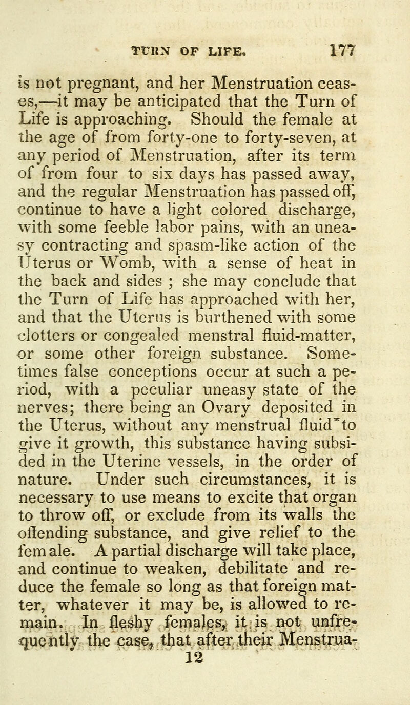 is not pregnant, and her Menstruation ceas- es,—it may be anticipated that the Turn of Life is approaching. Should the female at the age of from forty-one to forty-seven, at any period of Menstruation, after its term of from four to six days has passed away, and the regular Menstruation has passed off, continue to have a light colored discharge, with some feeble labor pains, with an unea- sy contracting and spasm-like action of the Uterus or Womb, with a sense of heat in the back and sides ; she may conclude that the Turn of Life has approached with her, and that the Uterus is burthened with some clotters or congealed menstral fluid-matter, or some other foreign substance. Some- times false conceptions occur at such a pe- riod, with a peculiar uneasy state of the nerves; there being an Ovary deposited in the Uterus, without any menstrual fluid'to give it growth, this substance having subsi- ded in the Uterine vessels, in the order of nature. Under such circumstances, it is necessary to use means to excite that organ to throw off, or exclude from its walls the offending substance, and give relief to the fem ale. A partial discharge will take place, and continue to weaken, debilitate and re- duce the female so long as that foreign mat- ter, whatever it may be, is allowed to re- main . In leshy femaJes,; it, is not unfre- quently the case, that after their Menstrua^ 12