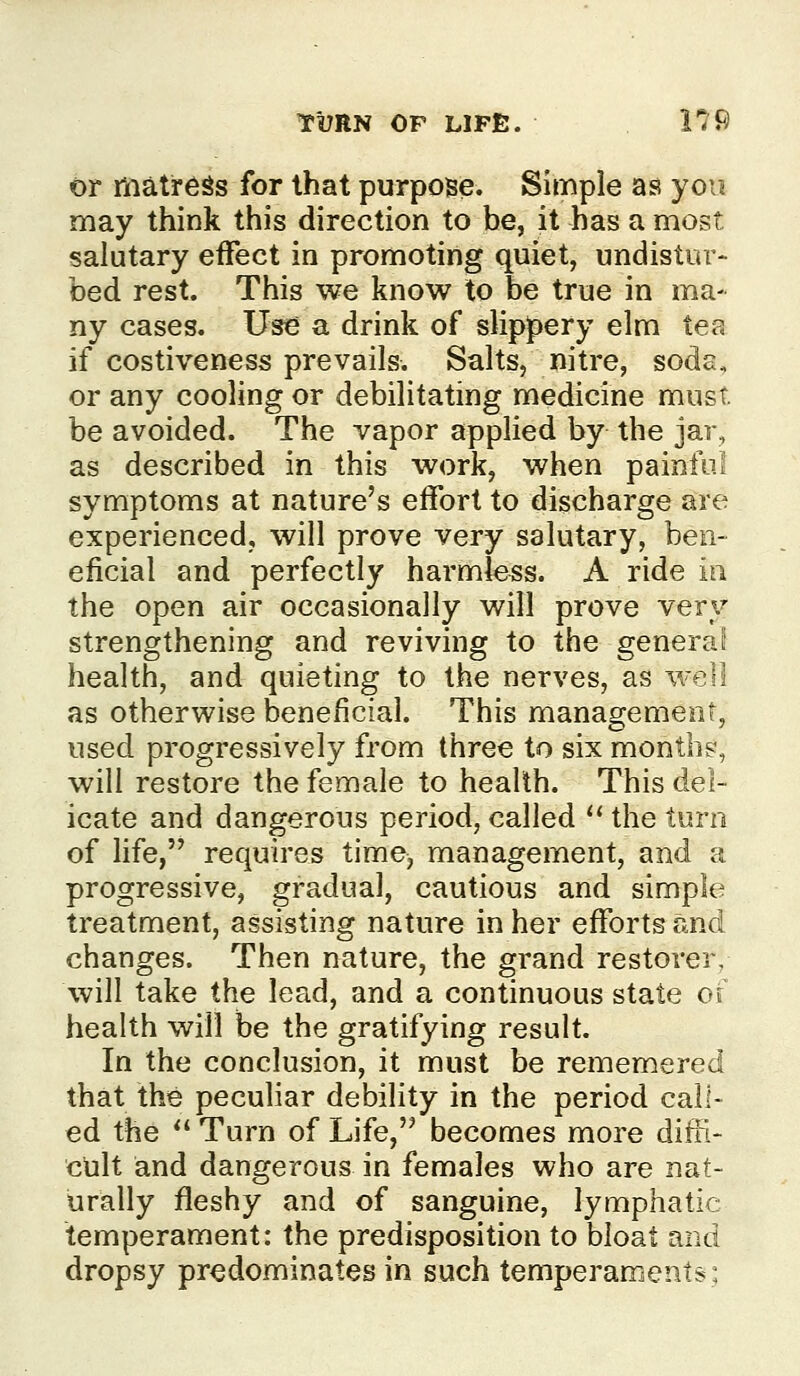 or matreSs for that purpose. Simple as you may think this direction to be, it has a most salutary effect in promoting quiet, undistur- bed rest. This we know to be true in ma- ny cases. Use a drink of slippery elm tea if costiveness prevails. Salts, nitre, sods, or any cooling or debilitating medicine must, be avoided. The vapor applied by the jar, as described in this work, when painful symptoms at nature's effort to discharge are experienced, will prove very salutary, ben- eficial and perfectly harmless. A ride iti the open air occasionally will prove very strengthening and reviving to the general health, and quieting to the nerves, as well as otherwise beneficial. This management, used progressively from three to six month?, will restore the female to health. This del- icate and dangerous period, called '* the turn of life, requires time, management, and a progressive, gradual, cautious and simple treatment, assisting nature in her efforts and changes. Then nature, the grand restorer, will take the lead, and a continuous state o( health will be the gratifying result. In the conclusion, it must be rememered that the pecuhar debility in the period call- ed the *' Turn of Life, becomes more difi> cult and dangerous in females who are nat- urally fleshy and of sanguine, lymphatic temperament: the predisposition to bloat and dropsy predominates in such temperaments: