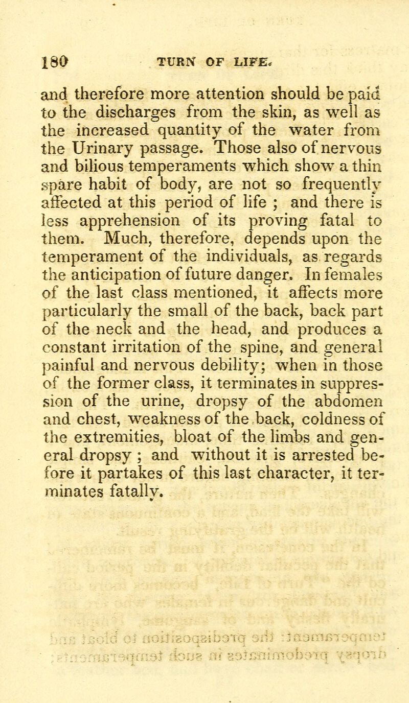 aiid therefore more attention should be paid to the discharges from the skin, as well as the increased quantity of the water from the Urinary passage. Those also of nervous and bilious temperaments which show a thin spare habit of body, are not so frequently affected at this period of life ; and there is less apprehension of its proving fatal to them. Much, therefore, depends upon the temperament of the individuals, as regards the anticipation of future danger. In females of the last class mentioned, it affects more particularly the small of the back, back part of the neck and the head, and produces a constant irritation of the spine, and general painful and nervous debility; when in those of the former class, it terminates in suppres- sion of the urine, dropsy of the abdomen and chest, weakness of the back, coldness of the extremities, bloat of the limbs and gen- eral dropsy ; and without it is arrested be- fore it partakes of this last character, it ter- minates fatally. - :3ib3Tq siii :ja3ir!f5i$xjfiie: *.Qt^|ffL9t ifcujg «f 89^s«iimob95q --^qoi/?