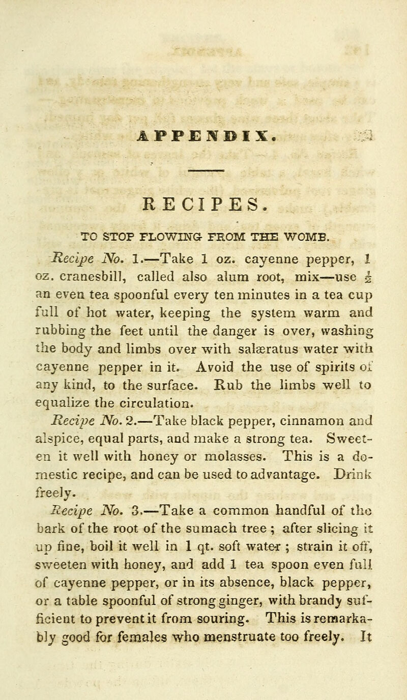 APPENDIX RECIPES. TO STOP FLOWING- FROM THE WOMB. Recijpe No. 1.—Take 1 oz. cayenne pepper, 1 oz. cranesbill, called also alum root, mix—use ^ an even tea spoonful every ten minutes in a tea cup full of hot water, keeping the system warm and rubbing the feet until the danger is over, washing the body and limbs over with salseratus water with cayenne pepper in it. Avoid the use of spirits oi' any kind, to the surface. Rub the limbs well to equalize the circulation. Recipe No. 2.—Take black pepper, cinnamon and alspice, equal parts, and make a strong tea. Sweet- en it well with honey or molasses. This is a do- mestic recipe, and can be used to advantage. Drink freely. Recipe No. 3.—Take a common handful of tho bark of the root of the sumach tree ; after slicing it up fine, boil it well in 1 qt. soft wate-r ; strain it off, sweeten with honey, and add 1 tea spoon even full of cayenne pepper, or in its absence, black pepper, or a table spoonful of strong ginger, with brandy suf- ficient to prevent it from souring. This is remarka- bly good for females who menstruate too freely. It