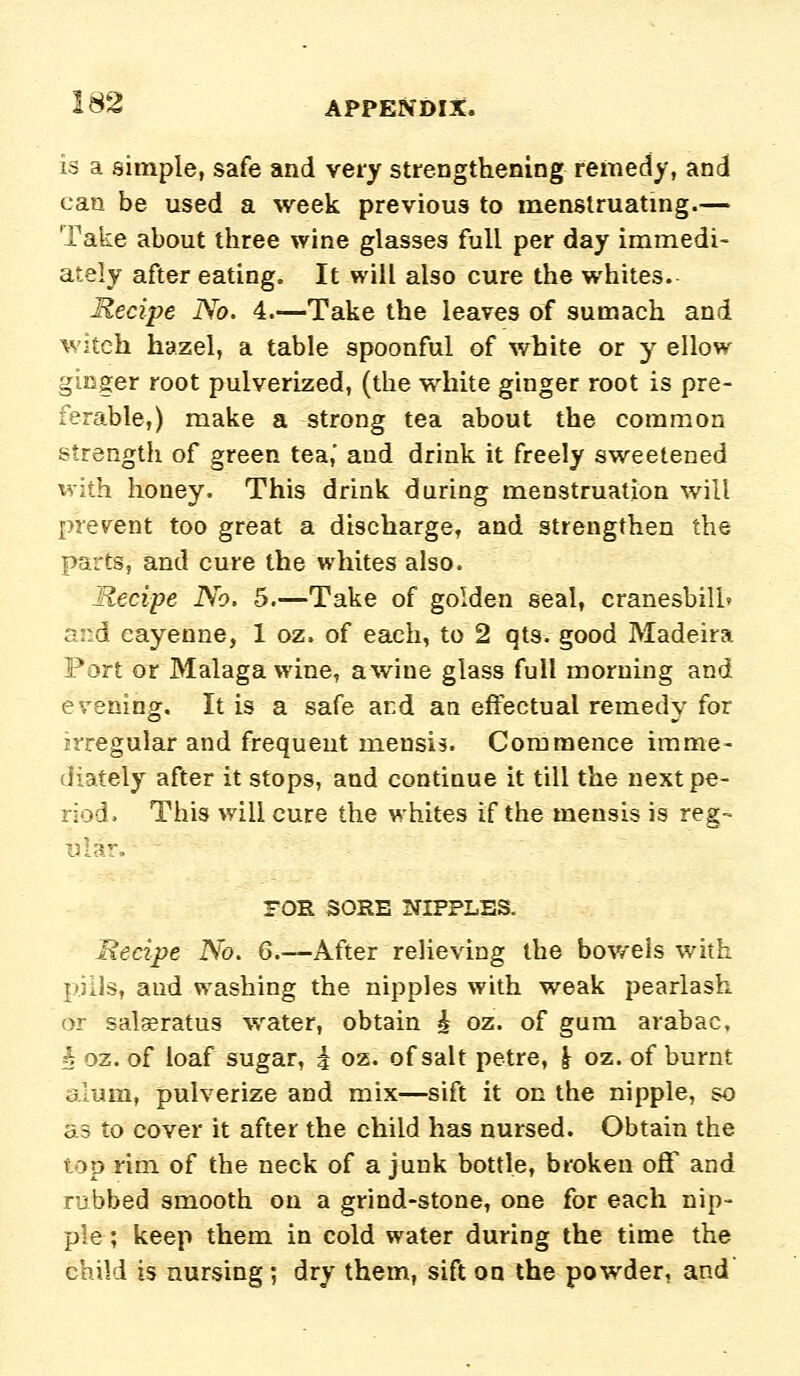 is a simple, safe and very strengthening remedy, and can be used a week previous to m^enstruatmg.— Take about three wine glasses full per day immedi- ately after eating. It will also cure the whites. Recipe No. 4.—Take the leaves of sumach and witch hazel, a table spoonful of white or y ellow ginger root pulverized, (the white ginger root is pre- ferable,) make a strong tea about the common i^trength of green tea,' and drink it freely sweetened ^vith honey. This drink during menstruation will [irerent too great a discharge, and strengthen the parts, and cure the whites also. Recipe No. 5.—Take of golden seal, cranesbill» and cayenne, 1 oz. of each, to 2 qts. good Madeira Port or Malaga wine, a wine glass full morning and erening. It is a safe ard an effectual remedy for irregular and frequent mensis. Commence imme- diately after it stops, and continue it till the next pe- riod. This will cure the whites if the mensis is reg- ular. FOE SORE NIPPLES. Recipe No. 6.—After relieving the bov/els with pills, and washing the nipples with weak pearlash or sal^ratus water, obtain ^ oz. of gum arabac, ^ oz. of loaf sugar, | oz. of salt petre, \ oz. of burnt alum, pulverize and mix—sift it on the nipple, so as to cover it after the child has nursed. Obtain the top rim of the neck of a junk bottle, broken oflf and rubbed smooth on a grind-stone, one for each nip- ple; keep them in cold water during the time the child is nursing ; dry them, sift on the powder, and