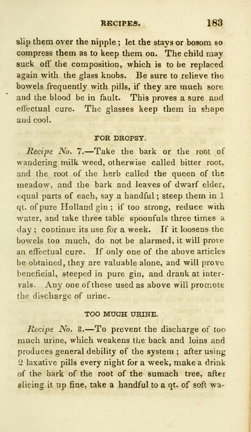 slip them over the nipple ; let the stays or bosom so compress them as to keep them on. The child may suck off the composition, which is to be replaced again with the glass knobs. Be sure to relieve the bowels frequently with pills, if they are much sore and the blood be in fault. This proves a sure and effectual cure. The glasses keep them in shape and cool. rOR DROPSY. Recipe No. 7.—Take the bark or the root of wandering milk weed, otherwise called bitter root, and the root of the herb called the queen of the meadowy and the bark and leaves of dwarf eider, equal parts of each, say a handful; steep them in 1 qt. of pure Holland gin ; if too strong, reduce with water, and take three table spoonfuls three times a day; continue its use for a week. If it loosens the bowels too much, do not be alarmed, it will prove an effectual cure. If only one of the above articles be obtained, they are valuable alone, and will prove beneficial, steeped in pure gin, and drank at inter- vals. Any one of these used as above will promote the discharge of urine. TOO MUCH URINE. Recipe No. 8.—To prevent the discharge of too much urine, which weakens tlic back and loins and produces general debility of the system ; after using 2 laxative pills every night for a week, make a drink of the bark of the root of the sumach tree, after flicing it up fine, take a handful to a qt. of soft wa--