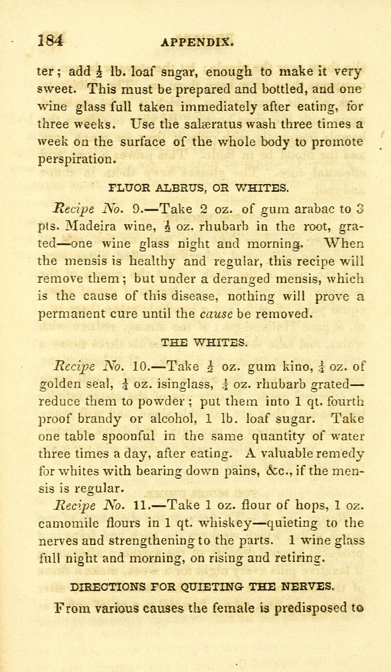 ter; add ^ lb. loaf sagar, enough to make it very sweet. This must be prepared and bottled, and one wine glass full taken immediately after eating, for three weeks. Use the salseratus wash three times a week on the surface of the whole body to promote perspiration. FLUOR ALBRUS, OR WHITES. Hecipe No. 9.—Take 2 oz. of gum arabac to 3 pts. Madeira wine, i oz. rhubarb in the root, gra- ted—one wine glass night and morning. When the mensis is healthy and regular, this recipe will remove them; but under a deranged mensis, which is the cause of this disease, nothing will prove a permanent cure until the cause be removed. THE WHITES. Recipe No. 10.—Take ^ oz. gum kino, i oz. of golden seal, i oz. isinglass, i oz. rhubarb grated— reduce them to powder ; put them into 1 qt. fourth proof brandy or alcohol, 1 lb. loaf sugar. Take one table spoonful in the same quantity of water three times a day, after eating. A valuable remedy for whites with bearing down pains, &;c., if the men- sis is regular. Recipe No. 11.—Take 1 oz. flour of hops, 1 oz. camomile flours in 1 qt. whiskey—quieting to the nerves and strengthening to the parts. 1 wine glass full night and morning, on rising and retiring. DIRECTIONS FOR QUIETING THE NERVES. From various causes the female is predisposed t©