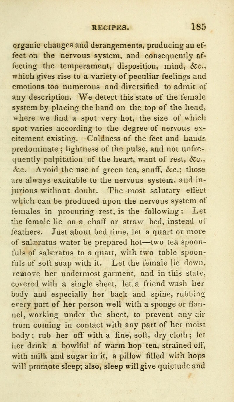 organic changes and derangements, producing an ef- fect on the nervous system, and consequently af- fecting the temperament, disposition, mind, &c., which gives rise to a variety of peculiar feelings and emotions too numerous and diversified to admit of any description. We detect this state of the female system by placing the hand on the top of the head, where we find a spot very hot, the size of which spot varies according to the degree of nervous ex- citement existing. Coldness of the feet and hands predominate ; lightness of the pulse, and not unfre- quently palpitation of the heart,Want of rest, &c., &;c. Avoid the use of green tea, snufF, &c.; those are always excitable to the nervous system, and in- jurious without doubt. The most salutary effect which can be produced upon the nervous system of females in procuring rest, is the following: Let the female lie on a chaff or straw bed, instead of feathers. Just about bed time, let a quart or more of salseratus water be prepared hot—two tea spoou- iuls of salaeratus to a quart, with two table spoon- fuls of soft soap with it. Let the female lie down, reoiove her undermost garment, and in this state, covered with a single sheet, let. a friend wash her body and especially her back and spine, rubbing every part of her person well with a sponge or flan- nel, working under the sheet, to prevent any air from coming in contact with any part of her moist body; rub her off with a fine, soft, dry cloth; let her drink a bowlful of warm hop tea, strained off, with milk and sugar in it, a pillow filled with hops will promote sleep; also, sleep will give quietude and