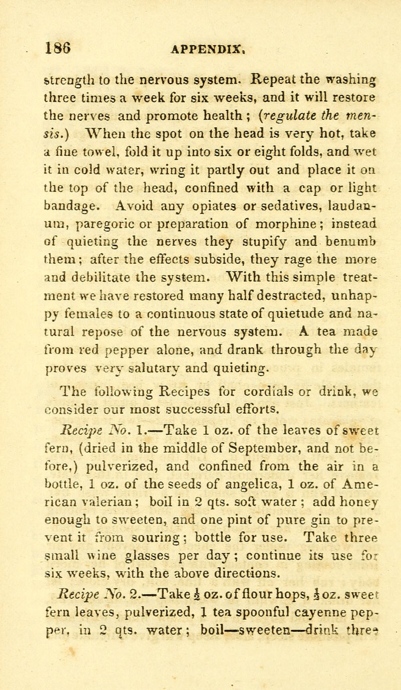 Strength to the nervous system. Repeat the washing three times a week for six weeks, and it will restore the nerves and promote health; {regulate the men- sis.) When the spot on the head is very hot, take a fine towel, fold it up into six or eight folds, and wet it in cold water, wring it partly out and place it on the top of the head, confined >Yith a cap or light bandage. Avoid any opiates or sedatives, laudan- um, paregoric or preparation of morphine; instead of quieting the nerves they stupify and benumb them; after the effects subside, they rage the more and debilitate the system. With this simple treat- ment we have restored many half destracted, unhap- py females to a continuous state of quietude and na- tural repose of the nervous system. A tea made from red pepper alone, and drank through the day proves very salutary and quieting. The following Recipes for cordials or drink, we consider our most successful efforts. Recipe No. 1.—Take 1 oz. of the leaves of sweet fern, (dried in the middle of September, and not be- fore,) pulverized, and confined from the air in a bottle, 1 oz. of the seeds of angelica, 1 oz. of Ame- rican valerian ; boil in 2 qts. soft water ; add honey enough to sweeten, and one pint of pure gin to pre- vent it from souring; bottle for use. Take three small wine glasses per day; continue its use fo:r six weeks, with the above directions. Recipe No. 2.—Take^ oz. of flour hops, ^oz. sweet fern leaves, pulverized, J tea spoonful cayenne pep- per, in 2 (^ts. water ; boil—sweeten—drink thre^