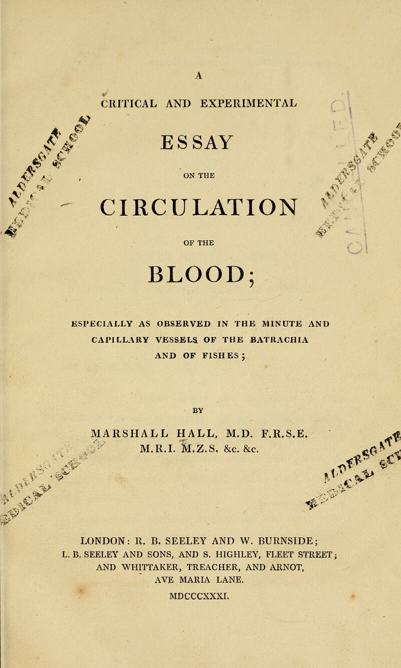 CRITICAL AND EXPERIMENTAL // ESSAY # A>- . ON THE A-^^, • - CIRCULATION V A^ OF THE BLOOD; KSPECIALLY AS OBSERVED IN THE MINUTE AND CAPILLARY VESSELS OF THE BATRACHIA AND OF FISHES I BY MARSHALL HALL, M.D. F.R.S.E. f. ; ,:;' M.R.I. M.Z.S. &C.&C. feO^^^ LONDON: R. B. SEELEY AND W. BURNSIDE; L. B. SEELEY AND SONS, AND S. HIGHLEY, FLEET STREET; AND WHITTAKER, TREACHER, AND ARNOT, AVE MARIA LANE. MDCCCXXXr.