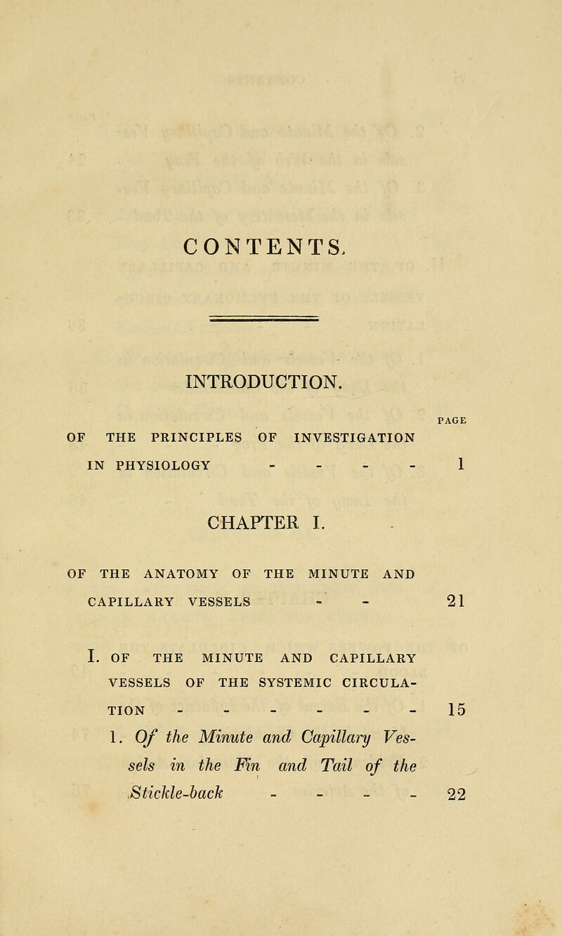 CONTENTS. INTRODUCTION. PAGE OF THE PRINCIPLES OF INVESTIGATION IN PHYSIOLOGY - . _ _ 1 CHAPTER I. OF THE ANATOMY OF THE MINUTE AND CAPILLARY VESSELS - - 21 I. OF THE MINUTE AND CAPILLARY VESSELS OF THE SYSTEMIC CIRCULA- TION ---__- 15 1. Of the Minute and Capillary Ves- sels in the Fin and Tail of the .SticMe-bach - - - - 22