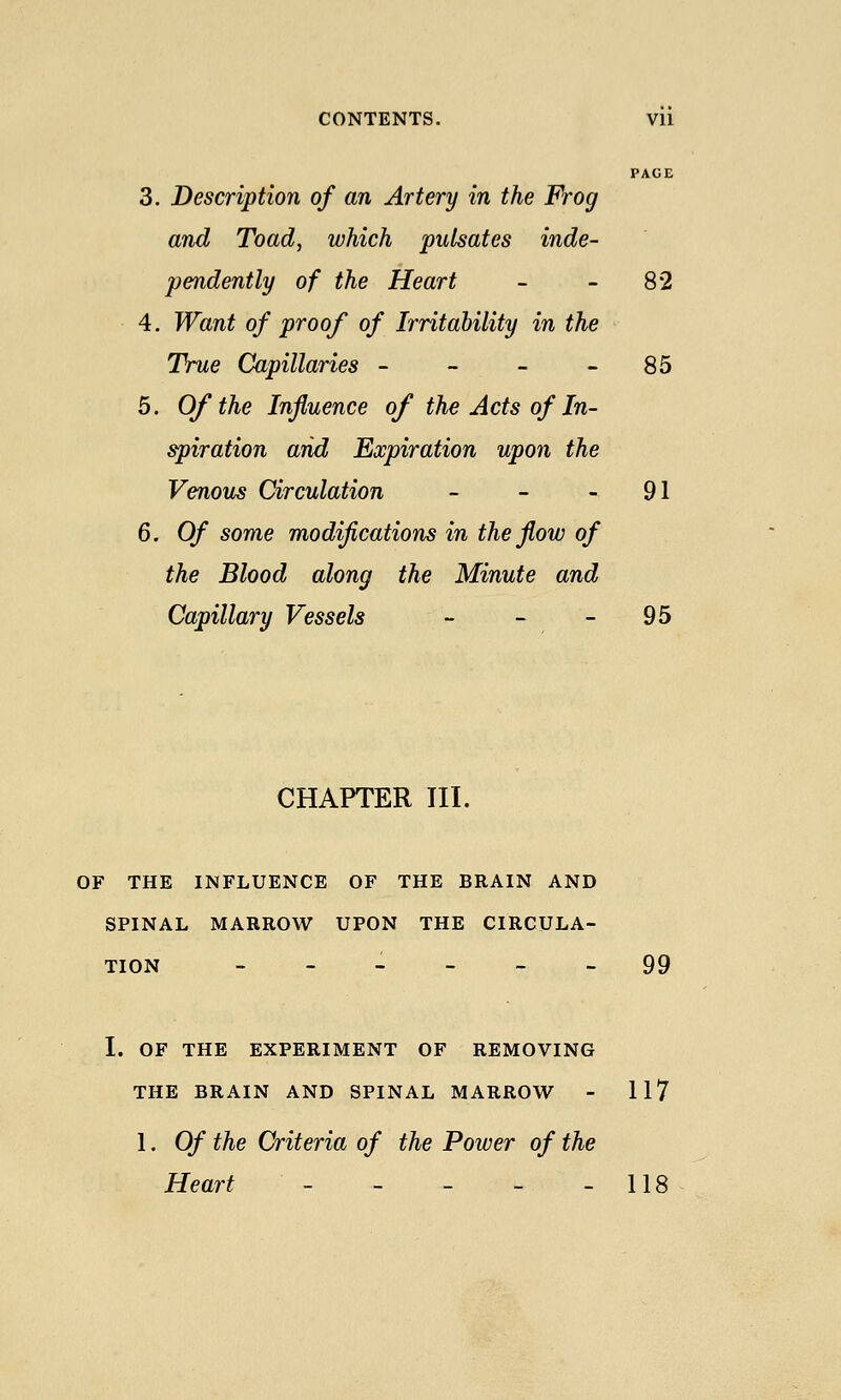 PACE 3. Description of an Artery in the Frog and Toad, which pulsates inde- pendently of the Heart - - 82 4. Want of proof of Irritability in the True Capillaries - - - - 85 5. Of the Influence of the Acts of In- spiration arid Expiration upon the Venous Circulation - - - 91 6. Of some modifications in the flow of the Blood along the Minute and Capillary Vessels - - - 95 CHAPTER III. OF THE INFLUENCE OF THE BRAIN AND SPINAL MARROW UPON THE CIRCULA- TION ------ 99 I. OF THE EXPERIMENT OF REMOVING THE BRAIN AND SPINAL MARROW - 117 1. Of the Criteria of the Power of the Heart - - - - - 118