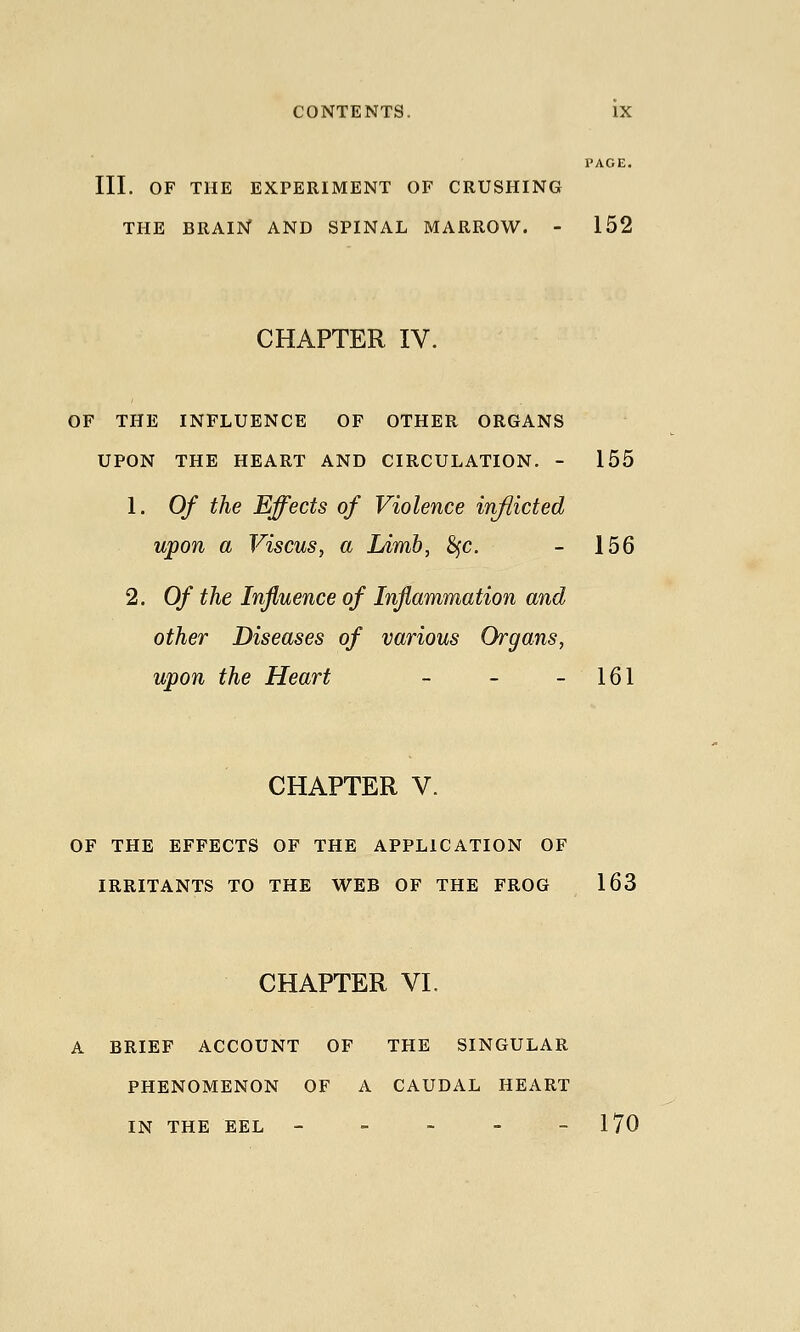 PAGE. III. OF THE EXPERIMENT OF CRUSHING THE BRAIN AND SPINAL MARROW. - 152 CHAPTER IV. OF THE INFLUENCE OF OTHER ORGANS UPON THE HEART AND CIRCULATION. - 155 1. Of the Effects of Violence inflicted upon a Viscus, a Limb, 8fc. - 156 2. Of the Influence of Inflammation and other Diseases of various Organs, upon the Heart - - - 161 CHAPTER V. OF THE EFFECTS OF THE APPLICATION OF IRRITANTS TO THE WEB OF THE FROG 163 CHAPTER VI. A BRIEF ACCOUNT OF THE SINGULAR PHENOMENON OF A CAUDAL HEART IN THE EEL - - - - - 170