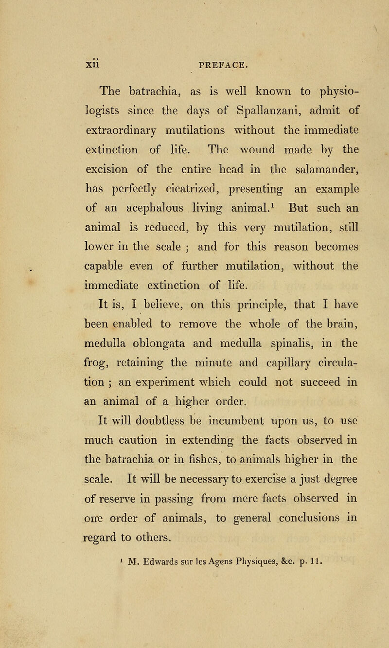 The batrachia, as is well known to physio- logists since the days of Spallanzani, admit of extraordinary mutilations without the immediate extinction of life. The wound made by the excision of the entire head in the salamander, has perfectly cicatrized, presenting an example of an acephalous living animal.^ But such an animal is reduced, by this very mutilation, still lower in the scale ; and for this reason becomes capable even of further mutilation, without the immediate extinction of life. It is, I believe, on this principle, that I have been enabled to remove the whole of the brain, medulla oblongata and medulla spinalis, in the frog, retaining the minute and capillary circula- tion ; an experiment which could not succeed in an animal of a higher order. It will doubtless be incumbent upon us, to use much caution in extending the facts observed in the batrachia or in fishes, to animals higher in the scale. It will be necessary to exercise a just degree of reserve in passing from mere facts observed in on'e order of animals, to general conclusions in regard to others. ' M. Edwards sur les Agens Physiques, &c. p. 11.