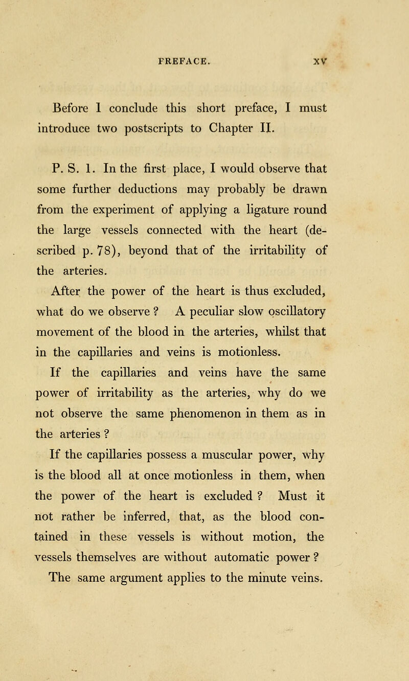 Before 1 conclude this short preface, I must introduce two postscripts to Chapter II. P. S. 1. In the first place, I would observe that some farther deductions may probably be drawn from the experiment of applying a ligature round the large vessels connected with the heart (de- scribed p. 78), beyond that of the irritability of the arteries. After the power of the heart is thus excluded, what do we observe ? A peculiar slow oscillatory movement of the blood in the arteries, whilst that in the capillaries and veins is motionless. If the capillaries and veins have the same power of irritability as the arteries, why do we not observe the same phenomenon in them as in the arteries ? If the capillaries possess a muscular power, why is the blood all at once motionless in them, when the power of the heart is excluded ? Must it not rather be inferred, that, as the blood con- tained in these vessels is without motion, the vessels themselves are without automatic power ? The same argument applies to the minute veins.